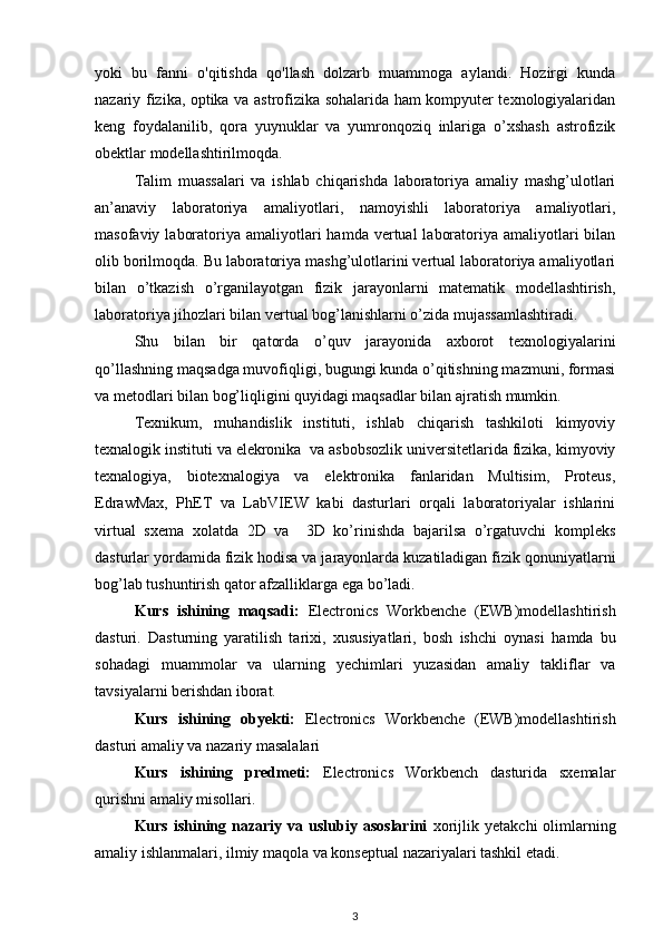 yoki   bu   fanni   o'qitishda   qo'llash   dolzarb   muammoga   aylandi.   Hozirgi   kunda
nazariy fizika, optika va astrofizika sohalarida ham kompyuter texnologiyalaridan
keng   foydalanilib,   qora   yuynuklar   va   yumronqoziq   inlariga   o’xshash   astrofizik
obektlar modellashtirilmoqda.
Talim   muassalari   va   ishlab   chiqarishda   laboratoriya   amaliy   mashg’ulotlari
an’anaviy   laboratoriya   amaliyotlari,   namoyishli   laboratoriya   amaliyotlari,
masofaviy  laboratoriya amaliyotlari   hamda vertual   laboratoriya amaliyotlari   bilan
olib borilmoqda. Bu laboratoriya mashg’ulotlarini vertual laboratoriya amaliyotlari
bilan   o’tkazish   o’rganilayotgan   fizik   jarayonlarni   matematik   modellashtirish,
laboratoriya jihozlari bilan vertual bog’lanishlarni o’zida mujassamlashtiradi.  
Shu   bilan   bir   qatorda   o’quv   jarayonida   axborot   texnologiyalarini
qo’llashning maqsadga muvofiqligi, bugungi kunda o’qitishning mazmuni, formasi
va metodlari bilan bog’liqligini quyidagi maqsadlar bilan ajratish mumkin. 
Texnikum,   muhandislik   instituti,   ishlab   chiqarish   tashkiloti   kimyoviy
texnalogik instituti va elekronika  va asbobsozlik universitetlarida fizika, kimyoviy
texnalogiya,   biotexnalogiya   va   elektronika   fanlaridan   Multisim,   Proteus,
EdrawMax,   PhET   va   LabVIEW   kabi   dasturlari   orqali   laboratoriyalar   ishlarini
virtual   sxema   xolatda   2D   va     3D   ko’rinishda   bajarilsa   o’rgatuvchi   kompleks
dasturlar yordamida fizik hodisa va jarayonlarda kuzatiladigan fizik qonuniyatlarni
bog’lab tushuntirish qator afzalliklarga ega bo’ladi.   
Kurs   ishining   maqsadi:   Electronics   Workbenche   (EWB)modellashtirish
dasturi.   Dasturning   yaratilish   tarixi,   xususiyatlari,   bosh   ishchi   oynasi   hamda   bu
sohadagi   muammolar   va   ularning   yechimlari   yuzasidan   amaliy   takliflar   va
tavsiyalarni berishdan iborat. 
Kurs   ishining   obyekti:   Electronics   Workbenche   (EWB)modellashtirish
dasturi  amaliy va nazariy masalalari
Kurs   ishining   predmeti:   Electronics   Workbench   dasturida   sxemalar
qurish ni  amaliy misollari.
Kurs  ishining  nazariy  va  uslubiy  asoslarini   xorijlik  yetakchi  olimlarning
amaliy ishlanmalari, ilmiy maqola va konseptual nazariyalari tashkil etadi.
3 