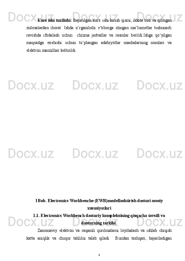 Kurs ishi tuzilishi:  Bajarilgan kurs  ishi kirish qismi, ikkita bob va qilingan
xulosalardan   iborat.   Ishda   o rganilishi   e’tiborga   olingan   ma’lumotlar   tushunarliʻ
ravishda   ifodalash   uchun     chizma   jadvallar   va   rasmlar   berildi.Ishga   qo yilgan	
ʻ
maqsadga   erishishi   uchun   to plangan   adabiyotlar   manbalarning   nomlari   va	
ʻ
elektron manzillari keltirildi.
I Bob. Electronics Workbenche (EWB)modellashtirish dasturi asosiy
xususiyatlari
1.1.  E lectronics Workbench dasturiy kompleksining qisqacha tavsifi  va
dasturning tarkibi.
Zamonaviy   elektron   va   raqamli   qurilmalarni   loyihalash   va   ishlab   chiqish
katta   aniqlik   va   chuqur   tahlilni   talab   qiladi.     Bundan   tashqari,   bajariladigan
4 