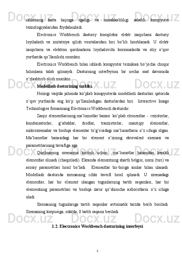 ishlarning   katta   hajmga   egaligi   va   murakkabliligi   sababli   kompyuter
texnologiyalaridan foydalaniladi.
Electronics   Workbench   dasturiy   kompleksi   elektr   zanjirlarni   dasturiy
loyihalash   va   imitatsiya   qilish   vositalaridan   biri   bo’lib   hisoblanadi.   U   elektr
zanjirlarni   va   elektron   qurilmalarni   loyihalovchi   korxonalarda   va   oliy   o’quv
yurtlarida qo’llanilishi mumkin. 
Electronics   Workbench   bilan   ishlash   kompyuter   texnik asi   bo’yicha   chuqur
bilimlarni   talab   qilmaydi.   Dasturning   interfeysini   bir   necha   soat   davomida
o’zlashtirib olish mumkin.
Modellash dasturining tarkibi.
Hozirgi  vaqtda   jahonda  ko’plab   kompyuterda  modellash   dasturlari   q ator ida
o’quv   yurtlarida   eng   ko’p   qo’llaniladigan   dasturlardan   biri     Interactive   Image
Technologies firmasining Electronics Workbench dasturidir. 
Zanjir elementlarining ma’lumotlar bazasi   ko’plab elementlar -   rezistorlar,
kondensatorlar,   g’altaklar,   diodlar,   tranzistorlar,   mantiqiy   elementlar,
mikrosxemalar  va  boshqa  elementar  to’g’risidagi  ma’lumotlarni   o’z  ichiga olgan.
Ma’lumotlar   bazasidagi   har   bir   element   o’zining   ekvivalent   sxemasi   va
parametrlarining tavsifiga ega. 
Qurilmaning   sxemasini   kiritish   uchun     ma’lumotlar   bazasidan   kerakli
elementlar olinadi (chaqiriladi). Ekranda elementning shartli belgisi, nomi (turi) va
asosiy   parametrlari   hosil   bo’ladi.     Elementlar   bir-biriga   simlar   bilan   ulanadi.
Modellash   dasturida   sxemaning   ichki   tavsifi   hosil   qilinadi.   U   sxemadagi
elementlar,   har   bir   element   ulangan   tugunlarning   tartib   raqamlari,   har   bir
elementning   parametrlari   va   boshqa   zarur   qo’shimcha   a xborot larni   o’z   ichiga
oladi.
Sxemaning   tugunlariga   tartib   raqamlar   avtomatik   tarzda   berib   boriladi.
Sxemaning korpusiga, odatda, 0 tartib raqami beriladi.
1.2.  Electronics Workbench dasturining interfeysi
5