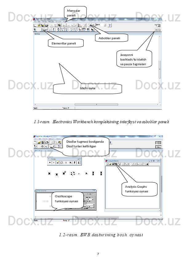1 . 1 -rasm.    Electronics Workbench kompleksining interfeysi va asboblar paneli
1 . 2 - r a s m .   E W B   d a s t u r i n i n g   b o s h     o y n a s i
7Ishchi oynaMenyular 
paneli
Asboblar paneli
Elementlar paneli
Jarayonni 
boshlash/to’xtatish 
va pauza tugmalari
Diodlar tugmasi bosilganda 
Diod turlari keltirilgan
Analysis Graphs 
funksiyasi oynasi
Oscilloscope 
funksiyasi oynasi 