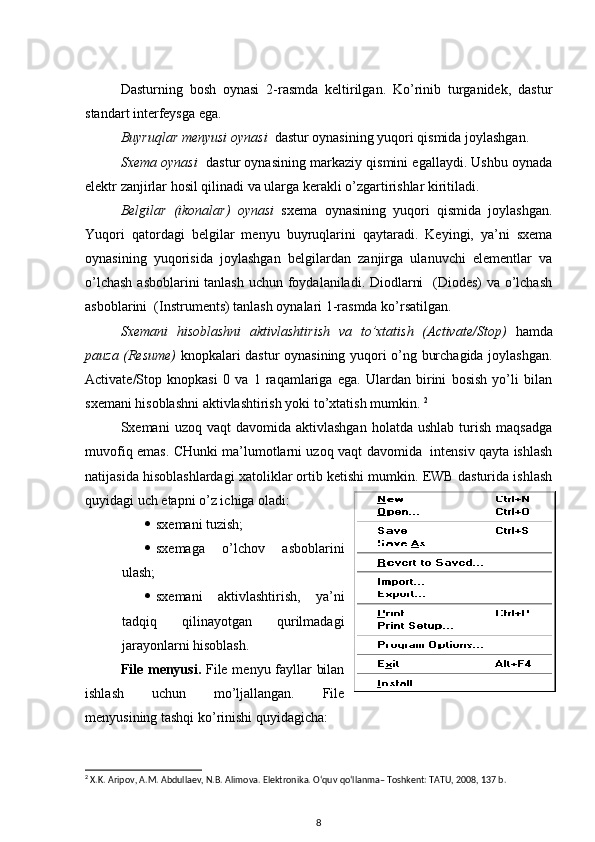 Dasturning   bosh   oynasi   2-rasmda   keltirilgan.   Ko’rinib   turganidek,   dastur
standart interfeysga ega. 
Buyruqlar menyusi oynasi   dastur oynasining yuqori qismida joylashgan. 
Sxema oynasi     d astur oynasining markaziy qismini egallaydi. Ushbu oynada
elektr zanjirlar hosil qilinadi va ularga kerakli o’zgartirishlar kiritiladi. 
Belgilar   (ikonalar)   oynasi   sxema   oynasining   yuqori   qismida   joylashgan.
Yuqori   qatordagi   belgilar   menyu   buyruqlarini   qaytaradi.   Keyingi,   ya’ni   sxema
oynasining   yuqorisida   joylashgan   belgilardan   zanjirga   ulanuvchi   elementlar   va
o’lchash  asboblarini  tanlash uchun foydalaniladi. Diodlarni    (Diodes)  va o’lchash
asboblarini  (Instruments) tanlash oynalari 1-rasmda ko’rsatilgan.
Sxemani   hisoblashni   aktivlashtirish   va   to’xtatish   (Activate/Stop)   hamda
pauza (Resume)   knopkalari dastur oynasining yuqori o’ng burchagida joylashgan.
Activate/Stop   knopkasi   0   va   1   raqamlariga   ega.   Ulardan   birini   bosish   yo’li   bilan
sxemani hisoblashni aktivlashtirish yoki to’xtatish mumkin.  2
Sxemani   uzoq  vaqt  davomida  aktivlashgan   holatda  ushlab   turish   maqsadga
muvofiq emas. CHunki ma’lumotlarni uzoq vaqt davomida   intensiv qayta ishlash
natijasida hisoblashlardagi xatoliklar ortib ketishi mumkin. EWB dasturida ishlash
quyidagi uch etapni o’z ichiga oladi:
 sxemani tuzish;
 sxemaga   o’lchov   asboblarini
ulash;
 sxemani   aktivlashtirish,   ya’ni
tadqiq   qilinayotgan   qurilmadagi
jarayonlarni hisoblash. 
File menyusi .   File menyu fayllar bilan
ishlash   uchun   mo’ljallangan.   File
menyusining tashqi ko’rinishi quyidagicha :
2
 X.K. Aripov, A.M. Abdullaev, N.B. Alimova. Elektronika. O‘quv qo‘llanma– Toshkent: TATU, 2008, 137 b.
8 