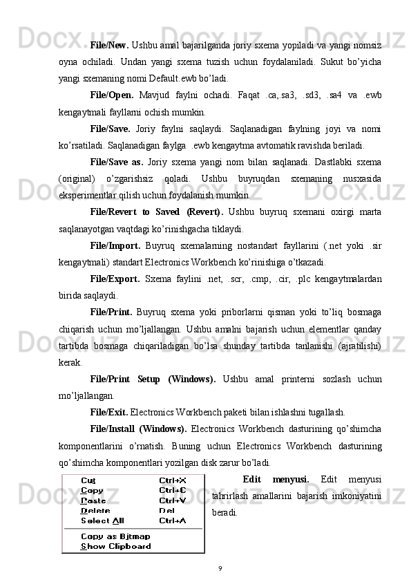 File/New . Ushbu amal bajarilganda joriy sxema yopiladi va yangi nomsiz
oyna   ochiladi.   Undan   yangi   sxema   tuzish   uchun   foydalaniladi.   Sukut   bo’yicha
yangi sxemaning nomi Default.ewb bo’ladi. 
File/Open .   Mavjud   faylni   ochadi.   Faqat   .ca,.sa3,   .sd3,   .sa4   va   .ewb
kengaytmali fayllarni ochish mumkin. 
File/Save .   Joriy   faylni   saqlaydi.   Saqlanadigan   faylning   joyi   va   nomi
ko’rsatiladi. Saqlanadigan faylga  .ewb kengaytma avtomatik ravishda beriladi. 
File/Save   as .   Joriy   sxema   yangi   nom   bilan   saqlanadi.   Dastlabki   sxema
(original)   o’zgarishsiz   qoladi.   Ushbu   buyruqdan   sxemaning   nusxasida
eksperimentlar qilish uchun foydalanish mumkin.
File/Revert   to   Saved   (Revert) .   Ushbu   buyruq   sxemani   oxirgi   marta
saqlanayotgan vaqtdagi ko’rinishgacha tiklaydi.
File/Import .   Buyruq   sxemalarning   nostandart   fayllarini   (.net   yoki   .sir
kengaytmali) standart Electronics Workbench ko’rinishiga o’tkazadi.
File/Export .   Sxema   faylini   .net,   .scr,   .cmp,   .cir,   .plc   kengaytmalardan
birida saqlaydi.
File/Print .   Buyruq   sxema   yoki   priborlarni   qisman   yoki   to’liq   bosmaga
chiqarish   uchun   mo’ljallangan.   Ushbu   amalni   bajarish   uchun   elementlar   qanday
tartibda   bosmaga   chiqariladigan   bo’lsa   shunday   tartibda   tanlanishi   (ajratilishi)
kerak. 
File/Print   Setup   (Windows) .   Ushbu   amal   printerni   sozlash   uchun
mo’ljallangan. 
File/Exit .  Electronics Workbench paketi bilan ishlashni tugallash. 
File/Install   (Windows) .   Electronics   Workbench   dasturining   qo’shimcha
komponentlarini   o’rnatish.   Buning   uchun   Electronics   Workbench   dasturining
qo’shimcha komponentlari yozilgan disk zarur bo’ladi.
Edit   menyusi .   Edit   menyusi
tahrirlash   amallarini   bajarish   imkoniyatini
beradi.
9 