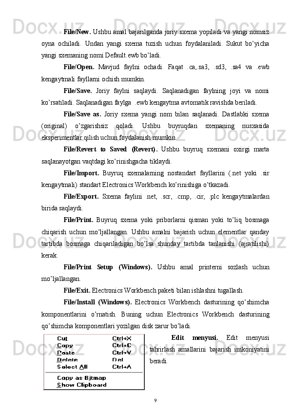File/New . Ushbu amal bajarilganda joriy sxema yopiladi va yangi nomsiz
oyna   ochiladi.   Undan   yangi   sxema   tuzish   uchun   foydalaniladi.   Sukut   bo’yicha
yangi sxemaning nomi Default.ewb bo’ladi. 
File/Open .   Mavjud   faylni   ochadi.   Faqat   .ca,.sa3,   .sd3,   .sa4   va   .ewb
kengaytmali fayllarni ochish mumkin. 
File/Save .   Joriy   faylni   saqlaydi.   Saqlanadigan   faylning   joyi   va   nomi
ko’rsatiladi. Saqlanadigan faylga  .ewb kengaytma avtomatik ravishda beriladi. 
File/Save   as .   Joriy   sxema   yangi   nom   bilan   saqlanadi.   Dastlabki   sxema
(original)   o’zgarishsiz   qoladi.   Ushbu   buyruqdan   sxemaning   nusxasida
eksperimentlar qilish uchun foydalanish mumkin.
File/Revert   to   Saved   (Revert) .   Ushbu   buyruq   sxemani   oxirgi   marta
saqlanayotgan vaqtdagi ko’rinishgacha tiklaydi.
File/Import .   Buyruq   sxemalarning   nostandart   fayllarini   (.net   yoki   .sir
kengaytmali) standart Electronics Workbench ko’rinishiga o’tkazadi.
File/Export .   Sxema   faylini   .net,   .scr,   .cmp,   .cir,   .plc   kengaytmalardan
birida saqlaydi.
File/Print .   Buyruq   sxema   yoki   priborlarni   qisman   yoki   to’liq   bosmaga
chiqarish   uchun   mo’ljallangan.   Ushbu   amalni   bajarish   uchun   elementlar   qanday
tartibda   bosmaga   chiqariladigan   bo’lsa   shunday   tartibda   tanlanishi   (ajratilishi)
kerak. 
File/Print   Setup   (Windows) .   Ushbu   amal   printerni   sozlash   uchun
mo’ljallangan. 
File/Exit .  Electronics Workbench paketi bilan ishlashni tugallash. 
File/Install   (Windows) .   Electronics   Workbench   dasturining   qo’shimcha
komponentlarini   o’rnatish.   Buning   uchun   Electronics   Workbench   dasturining
qo’shimcha komponentlari yozilgan disk zarur bo’ladi.
Edit   menyusi .   Edit   menyusi
tahrirlash   amallarini   bajarish   imkoniyatini
beradi.
9