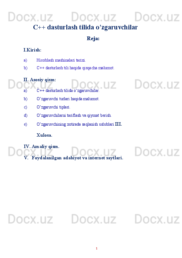 C++ dasturlash tilida o’zgaruvchilar
Reja: 
I.Kirish: 
a) Hisoblash mashinalari tarixi. 
b) C++ dasturlash tili haqida qisqacha malumot. 
II. Asosiy qism: 
a) C++ dasturlash tilida o’zgaruvchilar. 
b) O’zgaruvchi turlari haqida malumot. 
c) O’zgaruvchi tiplari. 
d) O’zgaruvchilarni tariflash va qiymat berish. 
e) O’zgaruvchining xotirada saqlanish uslublari  III.
Xulosa. 
IV. Amaliy qism. 
V. Foydalanilgan adabiyot va internet saytlari. 
 
 
1   