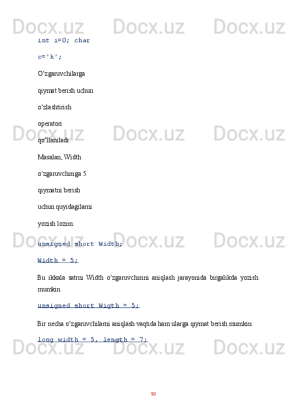 int i=0; char 
c='k'; 
O‘zgaruvchilarga 
qiymat berish uchun 
o‘zlashtirish 
operatori 
qo‘llaniladi. 
Masalan, Width 
o‘zgaruvchisiga 5 
qiymatni berish 
uchun quyidagilarni 
yozish lozim: 
unsigned short Width; 
Width = 5; 
Bu   ikkala   satrni   Width   o‘zgaruvchisini   aniqlash   jarayonida   birgalikda   yozish
mumkin. 
unsigned short Wigth = 5; 
Bir necha o‘zgaruvchilarni aniqlash vaqtida ham ularga qiymat berish mumkin: 
long width = 5, length = 7; 
10   