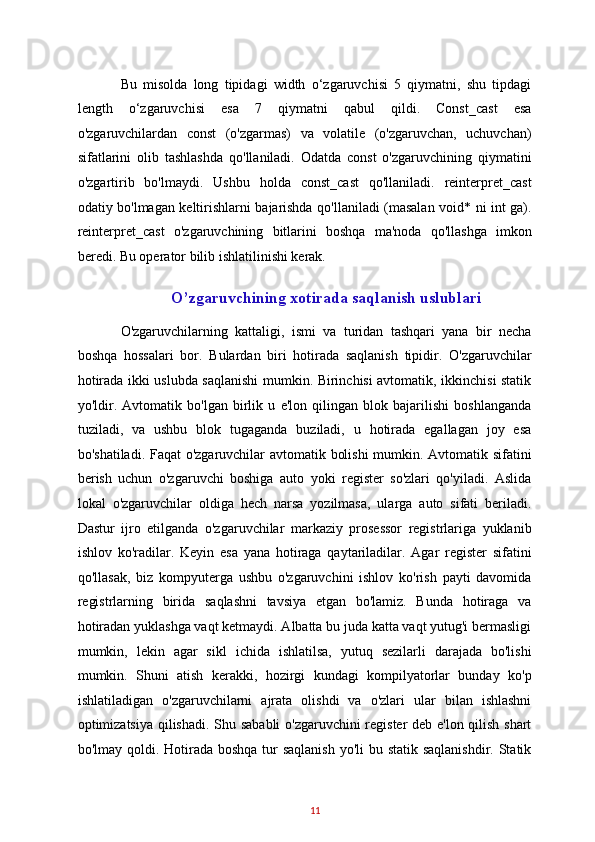 Bu   misolda   long   tipidagi   width   o‘zgaruvchisi   5   qiymatni,   shu   tipdagi
length   o‘zgaruvchisi   esa   7   qiymatni   qabul   qildi.   Const_cast   esa
o'zgaruvchilardan   const   (o'zgarmas)   va   volatile   (o'zgaruvchan,   uchuvchan)
sifatlarini   olib   tashlashda   qo'llaniladi.   Odatda   const   o'zgaruvchining   qiymatini
o'zgartirib   bo'lmaydi.   Ushbu   holda   const_cast   qo'llaniladi.   reinterpret_cast
odatiy bo'lmagan keltirishlarni bajarishda qo'llaniladi (masalan void* ni int ga).
reinterpret_cast   o'zgaruvchining   bitlarini   boshqa   ma'noda   qo'llashga   imkon
beredi. Bu operator bilib ishlatilinishi kerak. 
O’zgaruvchining xotirada saqlanish uslublari 
O'zgaruvchilarning   kattaligi,   ismi   va   turidan   tashqari   yana   bir   necha
boshqa   hossalari   bor.   Bulardan   biri   hotirada   saqlanish   tipidir.   O'zgaruvchilar
hotirada ikki uslubda saqlanishi  mumkin. Birinchisi avtomatik, ikkinchisi statik
yo'ldir.   Avtomatik   bo'lgan   birlik   u   e'lon   qilingan   blok   bajarilishi   boshlanganda
tuziladi,   va   ushbu   blok   tugaganda   buziladi,   u   hotirada   egallagan   joy   esa
bo'shatiladi. Faqat o'zgaruvchilar avtomatik bolishi  mumkin. Avtomatik sifatini
berish   uchun   o'zgaruvchi   boshiga   auto   yoki   register   so'zlari   qo'yiladi.   Aslida
lokal   o'zgaruvchilar   oldiga   hech   narsa   yozilmasa,   ularga   auto   sifati   beriladi.
Dastur   ijro   etilganda   o'zgaruvchilar   markaziy   prosessor   registrlariga   yuklanib
ishlov   ko'radilar.   Keyin   esa   yana   hotiraga   qaytariladilar.   Agar   register   sifatini
qo'llasak,   biz   kompyuterga   ushbu   o'zgaruvchini   ishlov   ko'rish   payti   davomida
registrlarning   birida   saqlashni   tavsiya   etgan   bo'lamiz.   Bunda   hotiraga   va
hotiradan yuklashga vaqt ketmaydi. Albatta bu juda katta vaqt yutug'i bermasligi
mumkin,   lekin   agar   sikl   ichida   ishlatilsa,   yutuq   sezilarli   darajada   bo'lishi
mumkin.   Shuni   atish   kerakki,   hozirgi   kundagi   kompilyatorlar   bunday   ko'p
ishlatiladigan   o'zgaruvchilarni   ajrata   olishdi   va   o'zlari   ular   bilan   ishlashni
optimizatsiya qilishadi. Shu sababli  o'zgaruvchini register  deb e'lon qilish shart
bo'lmay qoldi. Hotirada boshqa tur saqlanish  yo'li  bu statik saqlanishdir. Statik
11   