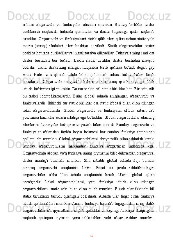 sifatini   o'zgaruvchi   va   funksiyalar   olishlari   mumkin.   Bunday   birliklar   dastur
boshlanish   nuqtasida   hotirada   quriladilar   va   dastur   tugashiga   qadar   saqlanib
turadilar. O'zgaruvchi va funksiyalarni statik qilib e'lon qilish uchun static yoki
extern   (tashqi)   ifodalari   e'lon   boshiga   qo'yiladi.   Statik   o'zgaruvchilar   dastur
boshida hotirada quriladilar va initsalizatsiya qilinadilar. Fuksiyalarning ismi esa
dastur   boshidan   bor   bo'ladi.   Lekin   statik   birliklar   dastur   boshidan   mavjud
bo'lishi,   ularni   dasturning   istalgan   nuqtasida   turib   qo'llasa   bo'ladi   degan   gap
emas.   Hotirada   saqlanish   uslubi   bilan   qo'llanilish   sohasi   tushunchalari   farqli
narsalardir.   O'zgaruvchi   mavjud   bo'lishi   mumkin,   biroq   ijro   ko'rayatgan   blok
ichida ko'rinmasligi mumkin. Dasturda ikki xil statik birliklar bor. Birinchi xili
bu   tashqi   identefikatorlardir.   Bular   global   sohada   aniqlangan   o'zgaruvchi   va
funksiyalardir. Ikkinchi  tur  statik birliklar esa static  ifodasi  bilan e'lon qilingan
lokal   o'zgaruvchilardir.   Global   o'zgaruvchi   va   funksiyalar   oldida   extern   deb
yozilmasa ham ular extern sifatiga ega bo'ladilar. Global o'zgaruvchilar ularning
e'lonlarini  funksiyalar  tashqarisida   yozish  bilan olinadi.  Bunday  o'zgaruvchi   va
funksiyalar   o'zlaridan   faylda   keyin   keluvchi   har   qanday   funksiya   tomonidan
qo'llanilishi   mumkin.   Global   o'zgaruvchilarni   ehtiyotorlik   bilan  ishlatish   kerak.
Bunday   o'zgaruvchilarni   harqanday   funksiya   o'zgartirish   imkoniga   ega.
O'zgaruvchiga aloqasi yo'q funksiya uning qiymatini bilib-bilmasdan o'zgartirsa,
dastur   mantig'i   buzilishi   mumkin.   Shu   sababli   global   sohada   iloji   boricha
kamroq   o'zgaruvchi   aniqlanishi   lozim.   Faqat   bir   joyda   ishlatilinadigan
o'zgaruvchilar   o'sha   blok   ichida   aniqlanishi   kerak.   Ularni   global   qilish
noto'g'ridir.   Lokal   o'zgaruvchilarni,   yani   funksiya   ichida   e'lon   qilingan
o'zgaruvchilarni   static   so'zi   bilan   e'lon   qilish   mumkin.   Bunda   ular   ikkinchi   hil
statik   birliklarni   tashkil   qilishgan   bo'lishadi.   Albatta   ular   faqat   o'sha   funksiya
ichida qo'llanishlari mumkin. Ammo funksiya bajarilib tugaganidan so'ng statik
o'zgaruvchilar o'z qiymatlarini saqlab qoladilar va keyingi funksiya chaqirig'ida
saqlanib   qolingan   qiymatni   yana   ishlatishlari   yoki   o'zgartirishlari   mumkin.
12   