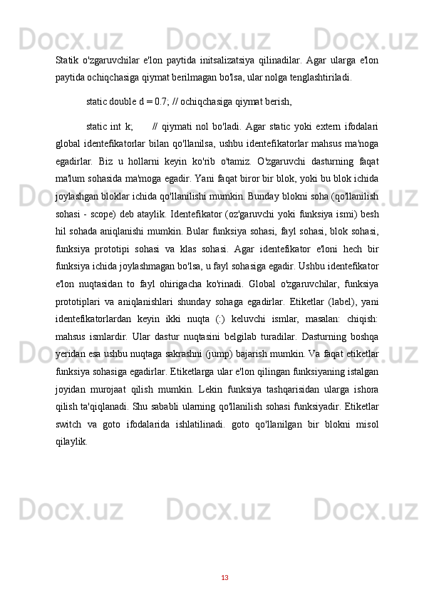 Statik   o'zgaruvchilar   e'lon   paytida   initsalizatsiya   qilinadilar.   Agar   ularga   e'lon
paytida ochiqchasiga qiymat berilmagan bo'lsa, ular nolga tenglashtiriladi.  
static double d = 0.7; // ochiqchasiga qiymat berish, 
static   int   k;           //   qiymati   nol   bo'ladi.   Agar   static   yoki   extern   ifodalari
global   identefikatorlar   bilan   qo'llanilsa,   ushbu   identefikatorlar   mahsus   ma'noga
egadirlar.   Biz   u   hollarni   keyin   ko'rib   o'tamiz.   O'zgaruvchi   dasturning   faqat
ma'lum sohasida ma'moga egadir. Yani faqat biror bir blok, yoki bu blok ichida
joylashgan bloklar ichida qo'llanilishi mumkin. Bunday blokni soha (qo'llanilish
sohasi  - scope)  deb ataylik. Identefikator (oz'garuvchi yoki funksiya ismi) besh
hil sohada aniqlanishi  mumkin. Bular funksiya sohasi, fayl sohasi, blok sohasi,
funksiya   prototipi   sohasi   va   klas   sohasi.   Agar   identefikator   e'loni   hech   bir
funksiya ichida joylashmagan bo'lsa, u fayl sohasiga egadir. Ushbu identefikator
e'lon   nuqtasidan   to   fayl   ohirigacha   ko'rinadi.   Global   o'zgaruvchilar,   funksiya
prototiplari   va   aniqlanishlari   shunday   sohaga   egadirlar.   Etiketlar   (label),   yani
identefikatorlardan   keyin   ikki   nuqta   (:)   keluvchi   ismlar,   masalan:   chiqish:
mahsus   ismlardir.   Ular   dastur   nuqtasini   belgilab   turadilar.   Dasturning   boshqa
yeridan esa ushbu nuqtaga sakrashni (jump) bajarish mumkin. Va faqat etiketlar
funksiya sohasiga egadirlar. Etiketlarga ular e'lon qilingan funksiyaning istalgan
joyidan   murojaat   qilish   mumkin.   Lekin   funksiya   tashqarisidan   ularga   ishora
qilish ta'qiqlanadi. Shu sababli ularning qo'llanilish sohasi funksiyadir. Etiketlar
switch   va   goto   ifodalarida   ishlatilinadi.   goto   qo'llanilgan   bir   blokni   misol
qilaylik.  
13   