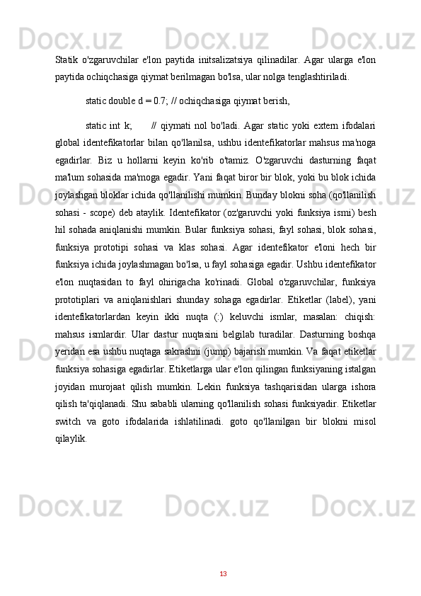 Statik   o'zgaruvchilar   e'lon   paytida   initsalizatsiya   qilinadilar.   Agar   ularga   e'lon
paytida ochiqchasiga qiymat berilmagan bo'lsa, ular nolga tenglashtiriladi.  
static double d = 0.7; // ochiqchasiga qiymat berish, 
static   int   k;           //   qiymati   nol   bo'ladi.   Agar   static   yoki   extern   ifodalari
global   identefikatorlar   bilan   qo'llanilsa,   ushbu   identefikatorlar   mahsus   ma'noga
egadirlar.   Biz   u   hollarni   keyin   ko'rib   o'tamiz.   O'zgaruvchi   dasturning   faqat
ma'lum sohasida ma'moga egadir. Yani faqat biror bir blok, yoki bu blok ichida
joylashgan bloklar ichida qo'llanilishi mumkin. Bunday blokni soha (qo'llanilish
sohasi  - scope)  deb ataylik. Identefikator (oz'garuvchi yoki funksiya ismi) besh
hil sohada aniqlanishi  mumkin. Bular funksiya sohasi, fayl sohasi, blok sohasi,
funksiya   prototipi   sohasi   va   klas   sohasi.   Agar   identefikator   e'loni   hech   bir
funksiya ichida joylashmagan bo'lsa, u fayl sohasiga egadir. Ushbu identefikator
e'lon   nuqtasidan   to   fayl   ohirigacha   ko'rinadi.   Global   o'zgaruvchilar,   funksiya
prototiplari   va   aniqlanishlari   shunday   sohaga   egadirlar.   Etiketlar   (label),   yani
identefikatorlardan   keyin   ikki   nuqta   (:)   keluvchi   ismlar,   masalan:   chiqish:
mahsus   ismlardir.   Ular   dastur   nuqtasini   belgilab   turadilar.   Dasturning   boshqa
yeridan esa ushbu nuqtaga sakrashni (jump) bajarish mumkin. Va faqat etiketlar
funksiya sohasiga egadirlar. Etiketlarga ular e'lon qilingan funksiyaning istalgan
joyidan   murojaat   qilish   mumkin.   Lekin   funksiya   tashqarisidan   ularga   ishora
qilish ta'qiqlanadi. Shu sababli ularning qo'llanilish sohasi funksiyadir. Etiketlar
switch   va   goto   ifodalarida   ishlatilinadi.   goto   qo'llanilgan   bir   blokni   misol
qilaylik.  
13