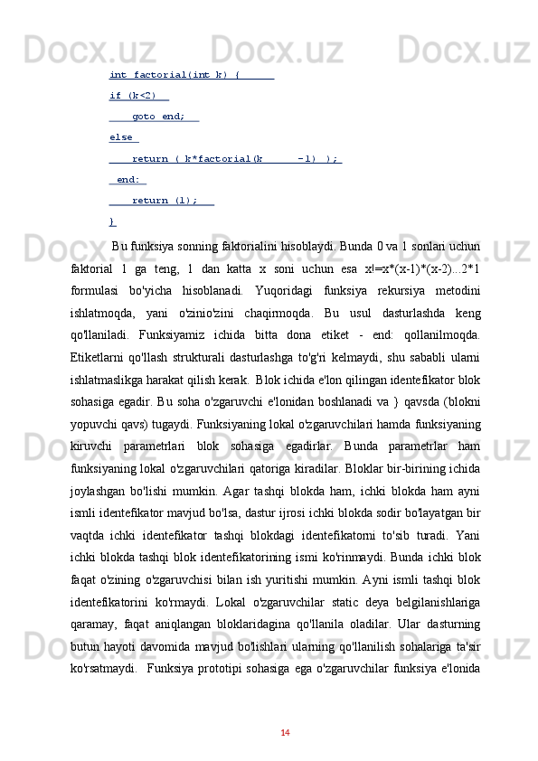  Bu funksiya sonning faktorialini hisoblaydi. Bunda 0 va 1 sonlari uchun
faktorial   1   ga   teng,   1   dan   katta   x   soni   uchun   esa   x!=x*(x-1)*(x-2)...2*1
formulasi   bo'yicha   hisoblanadi.   Yuqoridagi   funksiya   rekursiya   metodini
ishlatmoqda,   yani   o'zinio'zini   chaqirmoqda.   Bu   usul   dasturlashda   keng
qo'llaniladi.   Funksiyamiz   ichida   bitta   dona   etiket   -   end:   qollanilmoqda.
Etiketlarni   qo'llash   strukturali   dasturlashga   to'g'ri   kelmaydi,   shu   sababli   ularni
ishlatmaslikga harakat qilish kerak.  Blok ichida e'lon qilingan identefikator blok
sohasiga  egadir.  Bu  soha   o'zgaruvchi  e'lonidan   boshlanadi  va  }   qavsda  (blokni
yopuvchi qavs) tugaydi. Funksiyaning lokal o'zgaruvchilari hamda funksiyaning
kiruvchi   parametrlari   blok   sohasiga   egadirlar.   Bunda   parametrlar   ham
funksiyaning lokal o'zgaruvchilari qatoriga kiradilar. Bloklar bir-birining ichida
joylashgan   bo'lishi   mumkin.   Agar   tashqi   blokda   ham,   ichki   blokda   ham   ayni
ismli identefikator mavjud bo'lsa, dastur ijrosi ichki blokda sodir bo'layatgan bir
vaqtda   ichki   identefikator   tashqi   blokdagi   identefikatorni   to'sib   turadi.   Yani
ichki   blokda   tashqi   blok  identefikatorining   ismi   ko'rinmaydi.   Bunda   ichki   blok
faqat   o'zining   o'zgaruvchisi   bilan   ish   yuritishi   mumkin.   Ayni   ismli   tashqi   blok
identefikatorini   ko'rmaydi.   Lokal   o'zgaruvchilar   static   deya   belgilanishlariga
qaramay,   faqat   aniqlangan   bloklaridagina   qo'llanila   oladilar.   Ular   dasturning
butun   hayoti   davomida   mavjud   bo'lishlari   ularning   qo'llanilish   sohalariga   ta'sir
ko'rsatmaydi.     Funksiya   prototipi   sohasiga   ega  o'zgaruvchilar   funksiya   e'lonida
14  int factorial(int k) {  
if (k<2)   
    goto end;  
else  
    return ( k*factorial(k - 1)   );  
  end:  
    return (1);  
}   