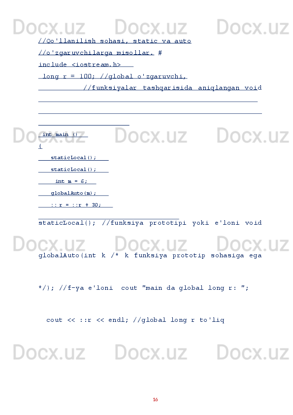 //Qo'llanilish sohasi, static va auto
//o'zgaruvchilarga misollar. # 
include <iostream.h> 
 long r = 100; //global o'zgaruvchi, 
                //funksiyalar   tashqarisida   aniqlangan   void
staticLocal();   //funksiya   prototipi   yoki   e'loni   void
globalAuto(int   k   /*   k   funksiya   prototip   sohasiga   ega
*/); //f-ya e'loni  cout "main da global long r: "; 
  cout << ::r << endl; //global long r to'liq 
16    int main ()  
{  
    staticLocal();  
    staticLocal();  
     int m = 6;  
    globalAuto(m);  
    :: r = ::r + 30;      