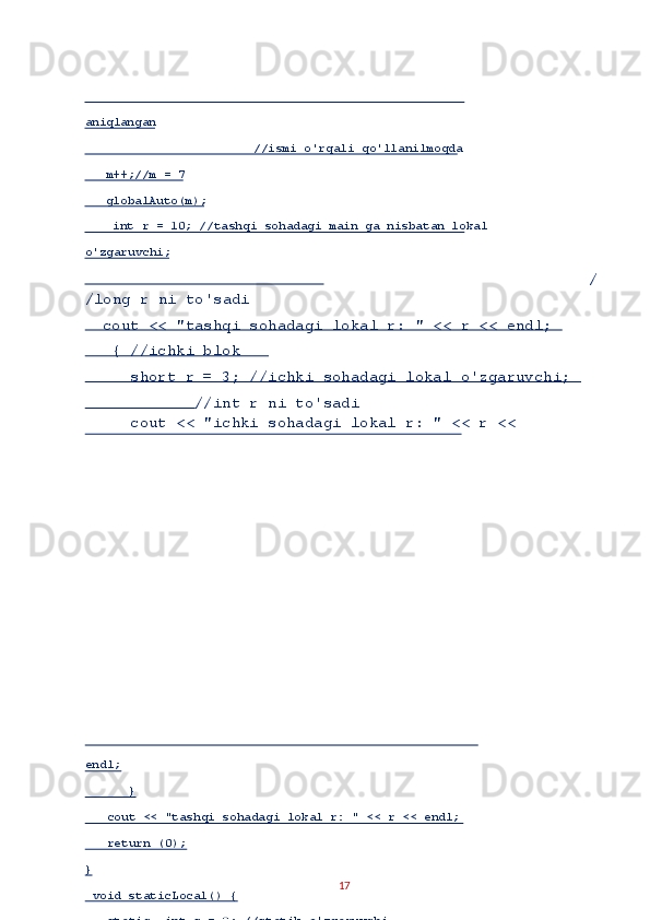 /
/long r ni to'sadi 
  cout << "tashqi sohadagi lokal r: " << r << endl; 
   { //ichki blok 
     short r = 3; //ichki sohadagi lokal o'zgaruvchi; 
            //int r ni to'sadi 
     cout << "ichki sohadagi lokal r: " << r << 
17  aniql angan  
                         //ismi o'rqali qo'llanilmoqda  
    m++;//m = 7  
    globalAuto(m);  
     int r = 10; //tashqi sohadagi main ga nisbatan lokal 
o'zgaruvchi;  
endl;  
       }  
    cout << "tashqi sohadagi lokal r: " << r << endl;  
    return (0);  
}  
  void staticLocal() {  
    static  int s = 0; //statik o'zgaruvchi   
