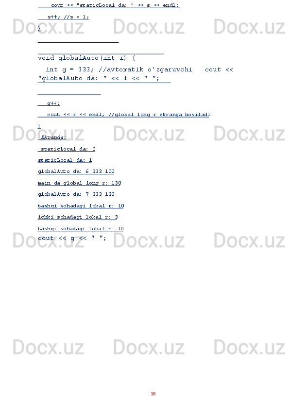  
void globalAuto(int i) { 
  int g = 333; //avtomatik o'zgaruvchi   cout << 
"globalAuto da: " << i << " ";
cout << g << " "; 
18      g++;  
    cout << r << endl; //global long r ekranga bosiladi   
}  
  Ekranda:  
  staticLocal da: 0  
staticLocal da: 1  
globalAuto da: 6 333 100  
main da global long r: 130  
globalAuto da: 7 333 130  
tashqi sohadagi lokal r: 10  
ichki sohadagi lokal r: 3  
tashqi soh adagi lokal r: 10       cout << "staticLocal da: " << s << endl;  
    s++; //s = 1;  
}   