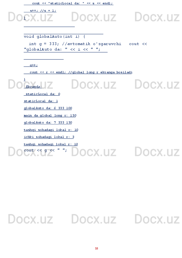 void globalAuto(int i) { 
  int g = 333; //avtomatik o'zgaruvchi   cout << 
"globalAuto da: " << i << " ";
cout << g << " "; 
18      g++;  
    cout << r << endl; //global long r ekranga bosiladi   
}  
  Ekranda:  
  staticLocal da: 0  
staticLocal da: 1  
globalAuto da: 6 333 100  
main da global long r: 130  
globalAuto da: 7 333 130  
tashqi sohadagi lokal r: 10  
ichki sohadagi lokal r: 3  
tashqi soh adagi lokal r: 10       cout << "staticLocal da: " << s << endl;  
    s++; //s = 1;  
}