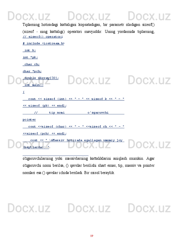 Tiplarning   hotiradagi   kattaligini   kopsatadigan,   bir   parametr   oladigan   sizeof()
(sizeof   -   ning   kattaligi)   operatori   mavjuddir.   Uning   yordamida   tiplarning,
o'zgaruvchilarning   yoki   massivlarning   kattaliklarini   aniqlash   mumkin.   Agar
o'zgaruvchi   nomi   berilsa,   ()  qavslar  berilishi   shart  emas,  tip,  massiv  va  pointer
nomlari esa () qavslar ichida beriladi. Bir misol beraylik. 
19  // sizeof() operatori  
# include <iostream.h>  
  int k;  
int *pk;  
  char ch;  
char *pch;  
  double dArray[20];  
  int main()  
{  
    cout << sizeof (int) << "  -   " << sizeof k << "  -   " 
<<   sizeof (pk) << endl;  
       //      tip nomi            o'zgaruvchi        
pointer         
    cout <<sizeof (char) << "  -   " <<sizeof ch << "  -   " 
<< sizeof (pch) << endl;   
     cout << " \ nMassiv  hotirada egallagan umumiy joy 
( baytlarda): "   