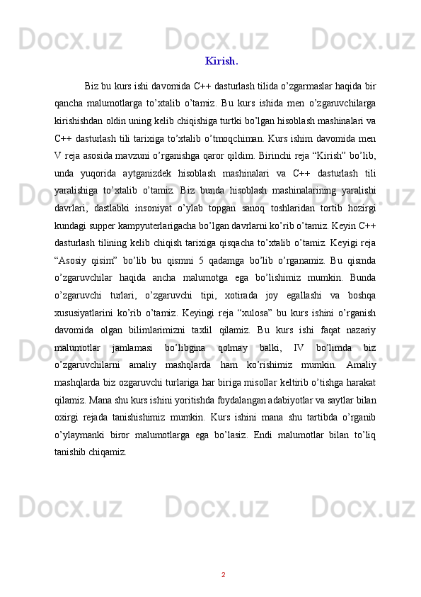 Kirish.
Biz bu kurs ishi davomida C++ dasturlash tilida o’zgarmaslar haqida bir
qancha   malumotlarga   to’xtalib   o’tamiz.   Bu   kurs   ishida   men   o’zgaruvchilarga
kirishishdan oldin uning kelib chiqishiga turtki bo’lgan hisoblash mashinalari va
C++ dasturlash  tili  tarixiga to’xtalib o’tmoqchiman. Kurs ishim  davomida men
V reja asosida mavzuni o’rganishga qaror qildim. Birinchi reja “Kirish” bo’lib,
unda   yuqorida   aytganizdek   hisoblash   mashinalari   va   C++   dasturlash   tili
yaralishiga   to’xtalib   o’tamiz.   Biz   bunda   hisoblash   mashinalarining   yaralishi
davrlari,   dastlabki   insoniyat   o’ylab   topgan   sanoq   toshlaridan   tortib   hozirgi
kundagi supper kampyuterlarigacha bo’lgan davrlarni ko’rib o’tamiz. Keyin C++
dasturlash  tilining kelib  chiqish  tarixiga  qisqacha  to’xtalib o’tamiz. Keyigi   reja
“Asosiy   qisim”   bo’lib   bu   qismni   5   qadamga   bo’lib   o’rganamiz.   Bu   qismda
o’zgaruvchilar   haqida   ancha   malumotga   ega   bo’lishimiz   mumkin.   Bunda
o’zgaruvchi   turlari,   o’zgaruvchi   tipi,   xotirada   joy   egallashi   va   boshqa
xususiyatlarini   ko’rib   o’tamiz.   Keyingi   reja   “xulosa”   bu   kurs   ishini   o’rganish
davomida   olgan   bilimlarimizni   taxlil   qilamiz.   Bu   kurs   ishi   faqat   nazariy
malumotlar   jamlamasi   bo’libgina   qolmay   balki,   IV   bo’limda   biz
o’zgaruvchilarni   amaliy   mashqlarda   ham   ko’rishimiz   mumkin.   Amaliy
mashqlarda biz ozgaruvchi turlariga har biriga misollar keltirib o’tishga harakat
qilamiz. Mana shu kurs ishini yoritishda foydalangan adabiyotlar va saytlar bilan
oxirgi   rejada   tanishishimiz   mumkin.   Kurs   ishini   mana   shu   tartibda   o’rganib
o’ylaymanki   biror   malumotlarga   ega   bo’lasiz.   Endi   malumotlar   bilan   to’liq
tanishib chiqamiz. 
 
 
 
2   