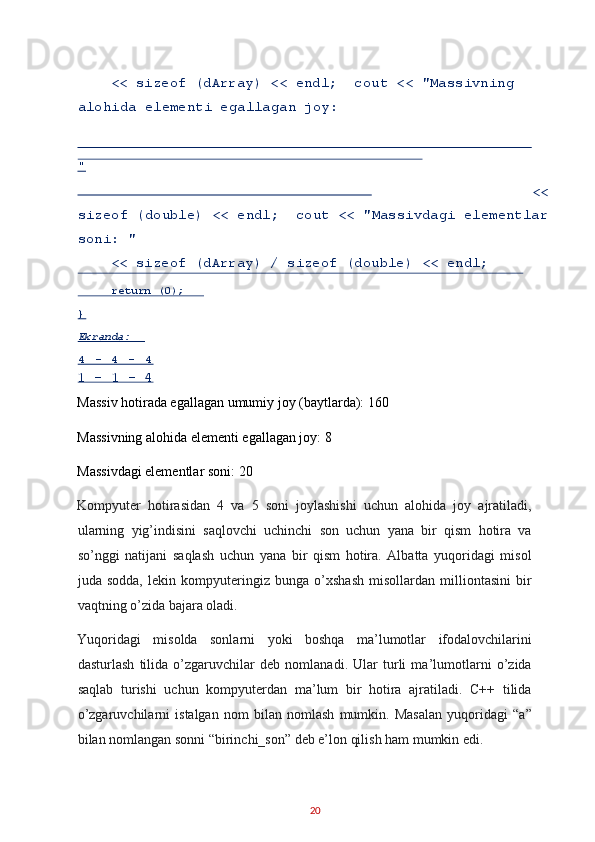     << sizeof (dArray) << endl;  cout << "Massivning 
alohida elementi egallagan joy: 
<<
sizeof (double) << endl;  cout << "Massivdagi elementlar
soni: " 
    << sizeof (dArray) / sizeof (double) << endl; 
1 - 1 - 4 
Massiv hotirada egallagan umumiy joy (baytlarda): 160 
Massivning alohida elementi egallagan joy: 8 
Massivdagi elementlar soni: 20 
Kompyuter   hotirasidan   4   va   5   soni   joylashishi   uchun   alohida   joy   ajratiladi,
ularning   yig’indisini   saqlovchi   uchinchi   son   uchun   yana   bir   qism   hotira   va
so’nggi   natijani   saqlash   uchun   yana   bir   qism   hotira.   Albatta   yuqoridagi   misol
juda   sodda,   lekin   kompyuteringiz   bunga   o’xshash   misollardan   milliontasini   bir
vaqtning o’zida bajara oladi. 
Yuqoridagi   misolda   sonlarni   yoki   boshqa   ma’lumotlar   ifodalovchilarini
dasturlash   tilida   o’zgaruvchilar   deb   nomlanadi.   Ular   turli   ma’lumotlarni   o’zida
saqlab   turishi   uchun   kompyuterdan   ma’lum   bir   hotira   ajratiladi.   C++   tilida
o’zgaruvchilarni   istalgan   nom   bilan   nomlash   mumkin.   Masalan   yuqoridagi   “a”
bilan nomlangan sonni “birinchi_son” deb e’lon qilish ham mumkin edi. 
20  "  
     return (0);  
}     
Ekranda:  
4   -   4   -   4   