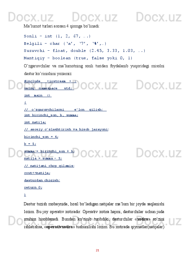 Ma’lumot turlari asosan 4 qismga bo’linadi: 
Sonli – int (1, 2, 67, ….) 
Belgili – char (‘a’, ‘7’, ‘%’,…) 
Suzuvchi – float, double (2.45, 3.33, 1.03, ….) 
Mantiqiy – boolean (true, false yoki 0, 1) 
O’zgaruvchilar   va   ma’lumotning   sonli   turidan   foydalanib   yuqoridagi   misolni
dastur ko’rinishini yozamiz 
Dastur tuzish mobaynida, hosil bo‘ladigan natijalar ma’lum bir joyda saqlanishi
lozim. Bu joy operativ xotiradir. Operativ xotira hajmi, dasturchilar uchun juda
muhim   hisoblanadi.   Bundan   ko‘rinib   turibdiki,   dasturchilar   « xotira »   so‘zini
ishlatishsa, « operativxotira » tushunilishi lozim. Bu xotirada qiymatlar(natijalar)
21  #include   < iostream >   ;  
using   namespace   std;  
int   main   ()  
{  
//   o'zgaruvchilarni   e'lon   qilish:  
int   birinchi_son,   b,   summa;  
int   natija;  
// asosiy o’zlashtirish va hisob jarayoni:  
birinchi_son = 4;  
b = 5;  
summa = birinchi_son + b;  
natija = summa  –   3 ;  
// natijani chop qilamiz:  
cout<<natija;  
dasturdan   chiqish:  
return 0;  
}   