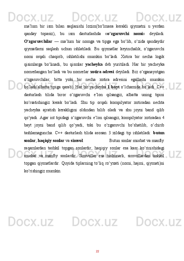 ma’lum   bir   ism   bilan   saqlanishi   lozim(bo‘lmasa   kerakli   qiymatni   u   yerdan
qanday   topasiz),   bu   ism   dasturlashda   « o‘zgaruvchi   nomi »   deyiladi.
O‘zgaruvchilar   —   ma’lum   bir   nomga   va   tipga   ega   bo‘lib,   o‘zida   qandaydir
qiymatlarni   saqlash   uchun   ishlatiladi.   Bu   qiymatlar   keyinchalik,   o‘zgaruvchi
nomi   orqali   chaqirib,   ishlatilishi   mumkin   bo‘ladi.   Xotira   bir   necha   logik
qisimlarga   bo‘linadi,   bu   qismlar   yacheyka   deb   yuritiladi.   Har   bir   yacheyka
nomerlangan bo‘ladi va bu nomerlar   xotira   adresi   deyiladi. Biz o‘rganayotgan
o‘zgaruvchilar,   bitta   yoki   bir   necha   xotira   adresini   egallashi   mumkin
bo‘ladi(albatta tipiga qarab). Har bir yacheyka   1   bayt   o‘lchamida bo‘ladi. C++
dasturlash   tilida   biror   o‘zgaruvchi   e’lon   qilsangiz,   albatta   uning   tipini
ko‘rsatishingiz   kerak   bo‘ladi.   Shu   tip   orqali   kompilyator   xotiradan   nechta
yacheyka   ajratish   kerakligini   oldindan   bilib   oladi   va   shu   joyni   band   qilib
qo‘yadi.  Agar  int   tipidagi   o‘zgaruvchi  e’lon qilsangiz,  kompilyator  xotiradan 4
bayt   joyni   band   qilib   qo‘yadi,   toki   bu   o‘zgaruvchi   bo‘shatilib,   o‘chirib
tashlamaguncha.   C++   dasturlash   tilida   asosan   3   xildagi   tip   ishlatiladi:   butun
sonlar ,  haqiqiy   sonlar  va  simvol .                      Butun sonlar musbat va manfiy
raqamlardan   tashkil   topgan   sonlardir,   haqiqiy   sonlar   esa   kasr   ko‘rinishidagi
musbat   va   manfiy   sonlardir.   Simvollar   esa   tushunarli,   simvollardan   tashkil
topgan   qiymatlardir.   Quyida   tiplarning   to‘liq   ro‘yxati   (nomi,   hajmi,   qiymati)ni
ko‘rishingiz mumkin. 
22   