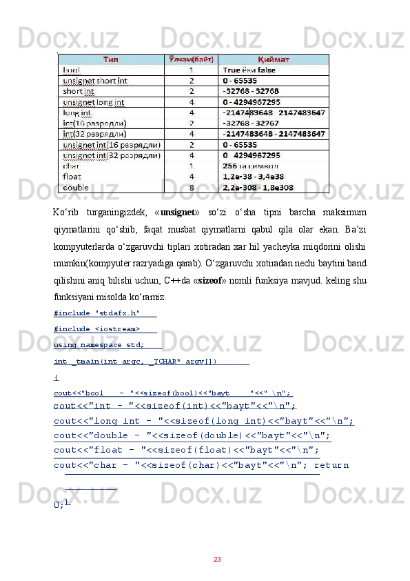 Ko‘rib   turganingizdek,   « unsignet »   so‘zi   o‘sha   tipni   barcha   maksimum
qiymatlarini   qo‘shib,   faqat   musbat   qiymatlarni   qabul   qila   olar   ekan.   Ba’zi
kompyuterlarda   o‘zgaruvchi   tiplari   xotiradan   xar   hil   yacheyka   miqdorini   olishi
mumkin(kompyuter razryadiga qarab). O‘zgaruvchi xotiradan nechi baytini band
qilishini aniq bilishi uchun, C++da « sizeof » nomli funksiya mavjud. keling shu
funksiyani misolda ko‘ramiz. 
cout<<"int - "<<sizeof(int)<<"bayt"<<"\n"; 
cout<<"long int - "<<sizeof(long int)<<"bayt"<<"\n";
cout<<"double - "<<sizeof(double)<<"bayt"<<"\n"; 
cout<<"float - "<<sizeof(float)<<"bayt"<<"\n"; 
cout<<"char - "<<sizeof(char)<<"bayt"<<"\n"; return 
0;  
23  #include "stdafx.h"  
#include <iostream>  
using namespace std;  
int _tmain(int argc, _TCHAR* argv[])  
{  
cout<<"bool  -   "<<sizeof(bool)<<"bayt "<<" \ n";  
}   