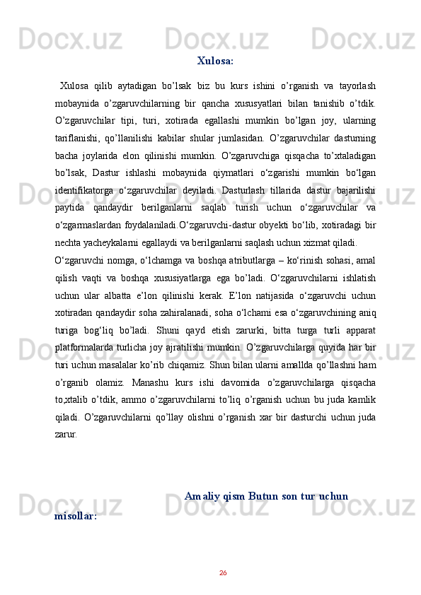 Xulosa: 
  Xulosa   qilib   aytadigan   bo’lsak   biz   bu   kurs   ishini   o’rganish   va   tayorlash
mobaynida   o’zgaruvchilarning   bir   qancha   xususyatlari   bilan   tanishib   o’tdik.
O’zgaruvchilar   tipi,   turi,   xotirada   egallashi   mumkin   bo’lgan   joy,   ularning
tariflanishi,   qo’llanilishi   kabilar   shular   jumlasidan.   O’zgaruvchilar   dasturning
bacha   joylarida   elon   qilinishi   mumkin.   O’zgaruvchiga   qisqacha   to’xtaladigan
bo’lsak,   Dastur   ishlashi   mobaynida   qiymatlari   o‘zgarishi   mumkin   bo‘lgan
identifikatorga   o‘zgaruvchilar   deyiladi.   Dasturlash   tillarida   dastur   bajarilishi
paytida   qandaydir   berilganlarni   saqlab   turish   uchun   o‘zgaruvchilar   va
o‘zgarmaslardan foydalaniladi.O‘zgaruvchi-dastur obyekti bo‘lib, xotiradagi bir
nechta yacheykalarni egallaydi va berilganlarni saqlash uchun xizmat qiladi. 
O‘zgaruvchi  nomga, o‘lchamga va boshqa atributlarga – ko‘rinish sohasi,  amal
qilish   vaqti   va   boshqa   xususiyatlarga   ega   bo’ladi.   O‘zgaruvchilarni   ishlatish
uchun   ular   albatta   e’lon   qilinishi   kerak.   E’lon   natijasida   o‘zgaruvchi   uchun
xotiradan qandaydir soha  zahiralanadi, soha o‘lchami  esa o‘zgaruvchining aniq
turiga   bog‘liq   bo’ladi.   Shuni   qayd   etish   zarurki,   bitta   turga   turli   apparat
platformalarda turlicha joy ajratilishi  mumkin. O’zgaruvchilarga quyida har bir
turi uchun masalalar ko’rib chiqamiz. Shun bilan ularni amallda qo’llashni ham
o’rganib   olamiz.   Manashu   kurs   ishi   davomida   o’zgaruvchilarga   qisqacha
to,xtalib   o’tdik,   ammo   o’zgaruvchilarni   to’liq   o’rganish   uchun   bu   juda   kamlik
qiladi.   O’zgaruvchilarni   qo’llay   olishni   o’rganish   xar   bir   dasturchi   uchun   juda
zarur. 
 
   
Amaliy qism Butun son tur uchun 
misollar: 
26   