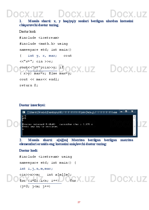 1. Masala   sharti:   x,   y   haqiyqiy   sonlari   berilgan   ulardan   kattasini
chiqaruvchi dastur tuzing. 
Dastur kodi: 
#include <iostream> 
#include <math.h> using 
namespace std; int main()
{    int y, x, max;    cout
<<"x="; cin >>x; 
cout<<“y=“;cin>>y; if 
( x>y) max=x; Else max=y;
cout << max<< endl;   
return 0; 
 
 
Dastur interfeysi: 
2. Masala   sharti:   a[n][m]   Matritsa   berilgan   berilgan   matritsa
elementlari orasida eng kattasini aniqlovchi dastur tuzing: 
Dastur kodi: 
#include <iostream> using 
namespace std; int main() {
int i,j,n,m,max;    
cin>>n>>m;   int a[n][m];  
for (i=0; i<n; i++)     for
(j=0; j<m; j++)     
27   