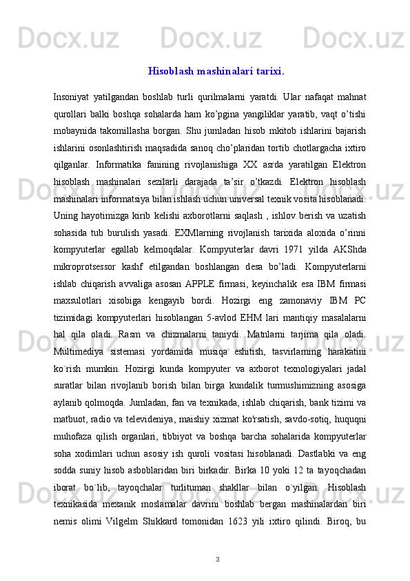  
Hisoblash mashinalari tarixi.
Insoniyat   yatilgandan   boshlab   turli   qurilmalarni   yaratdi.   Ular   nafaqat   mahnat
qurollari   balki   boshqa   sohalarda   ham   ko’pgina   yangiliklar   yaratib,   vaqt   o’tishi
mobaynida   takomillasha   borgan.   Shu   jumladan   hisob   mkitob   ishlarini   bajarish
ishlarini   osonlashtirish   maqsadida  sanoq  cho’plaridan   tortib  chotlargacha  ixtiro
qilganlar.   Informatika   fanining   rivojlanishiga   XX   asrda   yaratilgan   Elektron
hisoblash   mashinalari   sezilarli   darajada   ta’sir   o’tkazdi.   Elektron   hisoblash
mashinalari informatsiya bilan ishlash uchun universal texnik vosita hisoblanadi.
Uning   hayotimizga   kirib   kelishi   axborotlarni   saqlash   ,   ishlov   berish   va   uzatish
sohasida   tub   burulish   yasadi.   EXMlarning   rivojlanish   tarixida   aloxida   o’rinni
kompyut е rlar   egallab   k е lmoqdalar.   Kompyut е rlar   davri   1971   yilda   AKShda
mikroprots е ssor   kashf   etilgandan   boshlangan   d е sa   bo’ladi.   Kompyut е rlarni
ishlab   chiqarish   avvaliga   asosan   APPLE   firmasi,   k е yinchalik   esa   IBM   firmasi
maxsulotlari   xisobiga   k е ngayib   bordi.   Hozirgi   eng   zamonaviy   IBM   PC
tizimidagi   kompyuterlari   hisoblangan   5-avlod   EHM   lari   mantiqiy   masalalarni
hal   qila   oladi.   Rasm   va   chizmalarni   taniydi.   Matnlarni   tarjima   qila   oladi.
Multimediya   sistemasi   yordamida   musiqa   eshitish,   tasvirlarning   harakatini
ko`rish   mumkin.   Hozirgi   kunda   kompyuter   va   axborot   texnologiyalari   jadal
suratlar   bilan   rivojlanib   borish   bilan   birga   kundalik   turmushimizning   asosiga
aylanib qolmoqda. Jumladan, fan va texnikada, ishlab chiqarish, bank tizimi va
matbuot, radio va televideniya, maishiy xizmat ko'rsatish, savdo-sotiq, huquqni
muhofaza   qilish   organlari,   tibbiyot   va   boshqa   barcha   sohalarida   kompyuterlar
soha   xodimlari   uchun   asosiy   ish   quroli   vositasi   hisoblanadi.   Dastlabki   va   eng
sodda   suniy   hisob   asboblaridan   biri   birkadir.   Birka   10   yoki   12   ta   tayoqchadan
iborat   bo`lib,   tayoqchalar   turlituman   shakllar   bilan   o`yilgan.   Hisoblash
texnikasida   mexanik   moslamalar   davrini   boshlab   bergan   mashinalardan   biri
nemis   olimi   Vilgelm   Shikkard   tomonidan   1623   yili   ixtiro   qilindi.   Biroq,   bu
3   