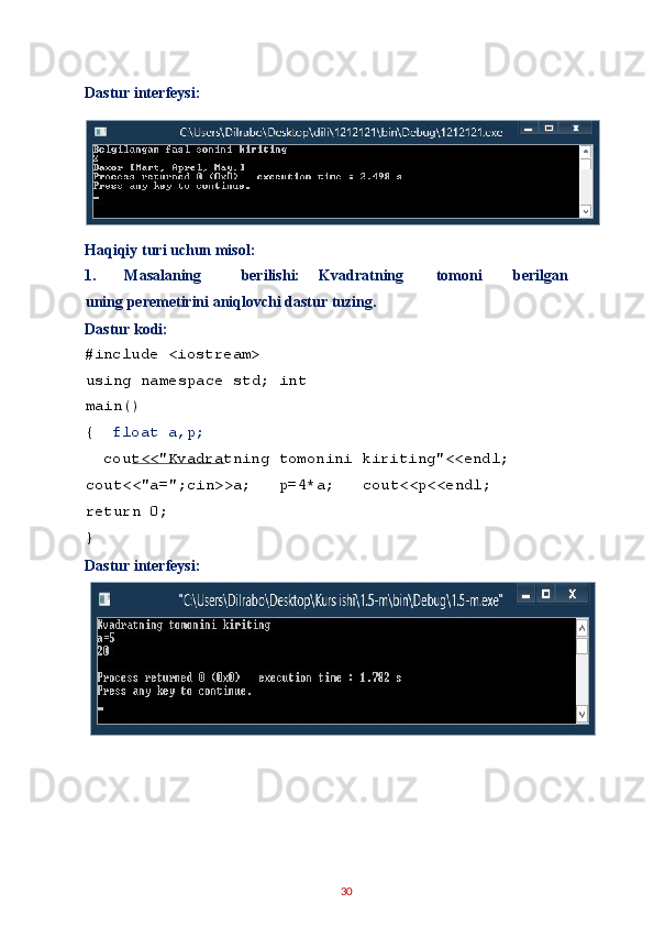 Dastur interfeysi: 
 
Haqiqiy turi uchun misol: 
1.   Masalaning  berilishi:  Kvadratning  tomoni  berilgan  
uning peremetirini aniqlovchi dastur tuzing. 
Dastur kodi: 
#include <iostream> 
using namespace std; int
main() 
{   float a,p; 
  cout<<"Kvadratning tomonini kiriting"<<endl;  
cout<<"a=";cin>>a;   p=4*a;   cout<<p<<endl;   
return 0; 
} 
Dastur interfeysi: 
 
 
30   