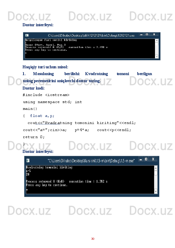 Dastur interfeysi: 
 
Haqiqiy turi uchun misol: 
1.   Masalaning  berilishi:  Kvadratning  tomoni  berilgan  
uning peremetirini aniqlovchi dastur tuzing. 
Dastur kodi: 
#include <iostream> 
using namespace std; int
main() 
{   float a,p; 
  cout<<"Kvadratning tomonini kiriting"<<endl;  
cout<<"a=";cin>>a;   p=4*a;   cout<<p<<endl;   
return 0; 
} 
Dastur interfeysi: 
 
 
30