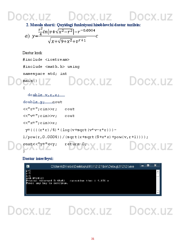  2.   Masala sharti: Quyidagi funksiyani hisoblovchi dastur tuzilsin:
 
Dastur kodi: 
#include <iostream> 
#include <math.h> using
namespace std; int 
main() 
{ 
   double v,r,x;    
double y;    cout 
<<"r=";cin>>r;   cout 
<<"v=";cin>>v;   cout 
<<"x=";cin>>x; 
 y=((((r*r)/4)*(log(v+sqrt(v*v-r*r)))-
1/pow(r,0.0004))/(sqrt(x+sqrt(9+x*x)+pow(v,r+1))));
cout<<"y="<<y;   return 0; 
}  
Dastur interfeysi: 
 
 
 
 
31   