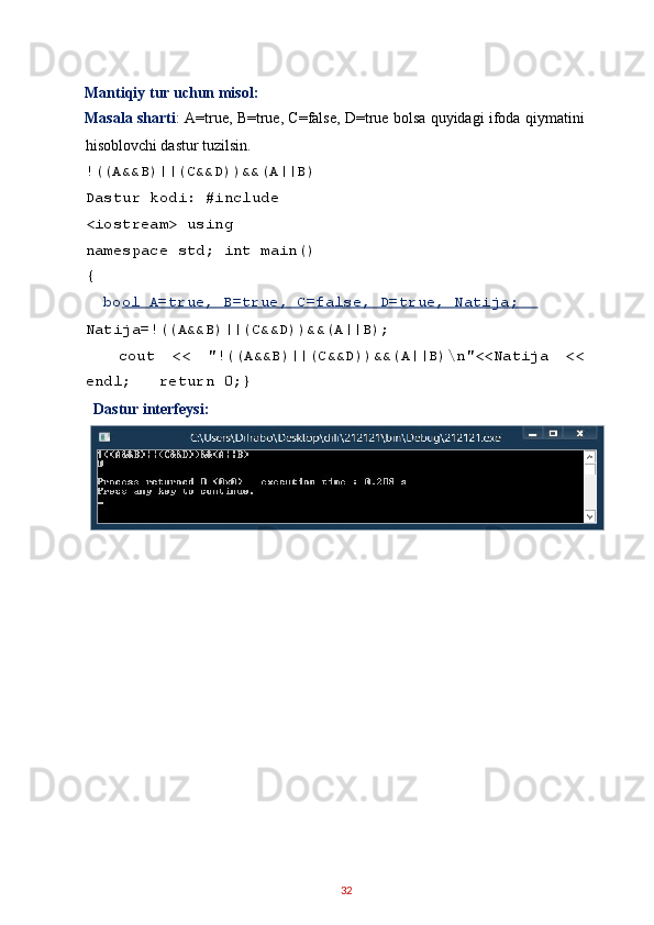 Mantiqiy tur uchun misol: 
Masala sharti :   A=true, B=true, C=false, D=true bolsa quyidagi ifoda qiymatini
hisoblovchi dastur tuzilsin. 
!((A&&B)||(C&&D))&&(A||B)
Dastur kodi: #include 
<iostream> using 
namespace std; int main()
{ 
   bool A=true, B=true, C=false, D=true, Natija;    
Natija=!((A&&B)||(C&&D))&&(A||B); 
    cout   <<   "!((A&&B)||(C&&D))&&(A||B)\n"<<Natija   <<
endl;   return 0;} 
Dastur interfeysi:  
 
 
 
 
 
 
 
 
32   