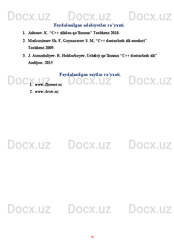 Foydalanilgan adabiyotlar ro’yxati. 
1. Aslonov. K. “C++ tilidan qo’llanma” Toshkent 2010. 
2. Madraximov Sh. F, Gaynazarov S. M, “C++ dasturlash tili asoslari” 
Toshkent 2009. 
3. J. Axmadaliyev. R. Holdarboyev, Uslubiy qo’llanma “C++ dasturlash tili” 
Andijon -2015 
Foydalanilgan saytlar ro’yxati. 
1. www.Ziyonet.uz 
2. www.Arxiv.uz 
33   