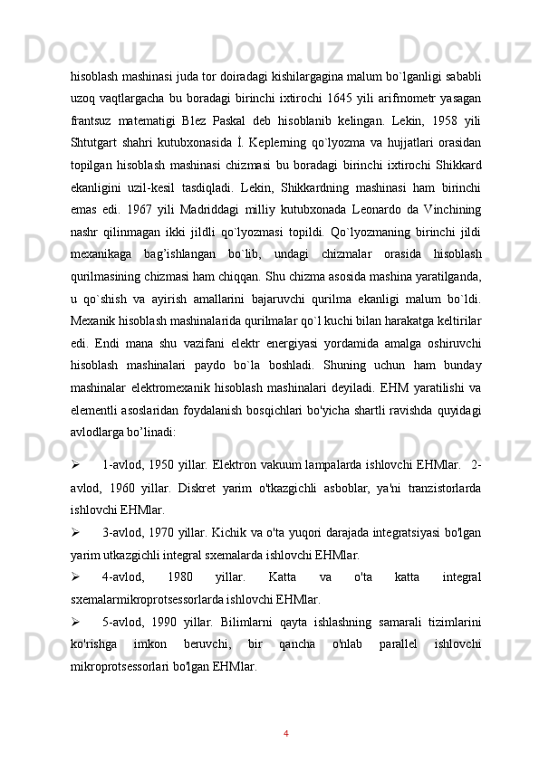 hisoblash mashinasi juda tor doiradagi kishilargagina malum bo`lganligi sababli
uzoq   vaqtlargacha   bu   boradagi   birinchi   ixtirochi   1645   yili   arifmometr   yasagan
frantsuz   matematigi   Blez   Paskal   deb   hisoblanib   kelingan.   Lekin,   1958   yili
Shtutgart   shahri   kutubxonasida   İ.   Keplerning   qo`lyozma   va   hujjatlari   orasidan
topilgan   hisoblash   mashinasi   chizmasi   bu   boradagi   birinchi   ixtirochi   Shikkard
ekanligini   uzil-kesil   tasdiqladi.   Lekin,   Shikkardning   mashinasi   ham   birinchi
emas   edi.   1967   yili   Madriddagi   milliy   kutubxonada   Leonardo   da   Vinchining
nashr   qilinmagan   ikki   jildli   qo`lyozmasi   topildi.   Qo`lyozmaning   birinchi   jildi
mexanikaga   bag’ishlangan   bo`lib,   undagi   chizmalar   orasida   hisoblash
qurilmasining chizmasi ham chiqqan. Shu chizma asosida mashina yaratilganda,
u   qo`shish   va   ayirish   amallarini   bajaruvchi   qurilma   ekanligi   malum   bo`ldi.
Mexanik hisoblash mashinalarida qurilmalar qo`l kuchi bilan harakatga keltirilar
edi.   Endi   mana   shu   vazifani   elektr   energiyasi   yordamida   amalga   oshiruvchi
hisoblash   mashinalari   paydo   bo`la   boshladi.   Shuning   uchun   ham   bunday
mashinalar   elektromexanik   hisoblash   mashinalari   deyiladi.   EHM   yaratilishi   va
elementli asoslaridan foydalanish bosqichlari bo'yicha shartli ravishda quyidagi
avlodlarga bo’linadi: 
 1-avlod, 1950 yillar. Elektron vakuum lampalarda ishlovchi  EHMlar.     2-
avlod,   1960   yillar.   Diskret   yarim   o'tkazgichli   asboblar,   ya'ni   tranzistorlarda
ishlovchi EHMlar. 
 3-avlod, 1970 yillar. Kichik va o'ta yuqori darajada integratsiyasi bo'lgan
yarim utkazgichli integral sxemalarda ishlovchi EHMlar. 
 4-avlod,   1980   yillar.   Katta   va   o'ta   katta   integral
sxemalarmikroprotsessorlarda ishlovchi EHMlar. 
 5-avlod,   1990   yillar.   Bilimlarni   qayta   ishlashning   samarali   tizimlarini
ko'rishga   imkon   beruvchi,   bir   qancha   o'nlab   parallel   ishlovchi
mikroprotsessorlari bo'lgan EHMlar. 
4   