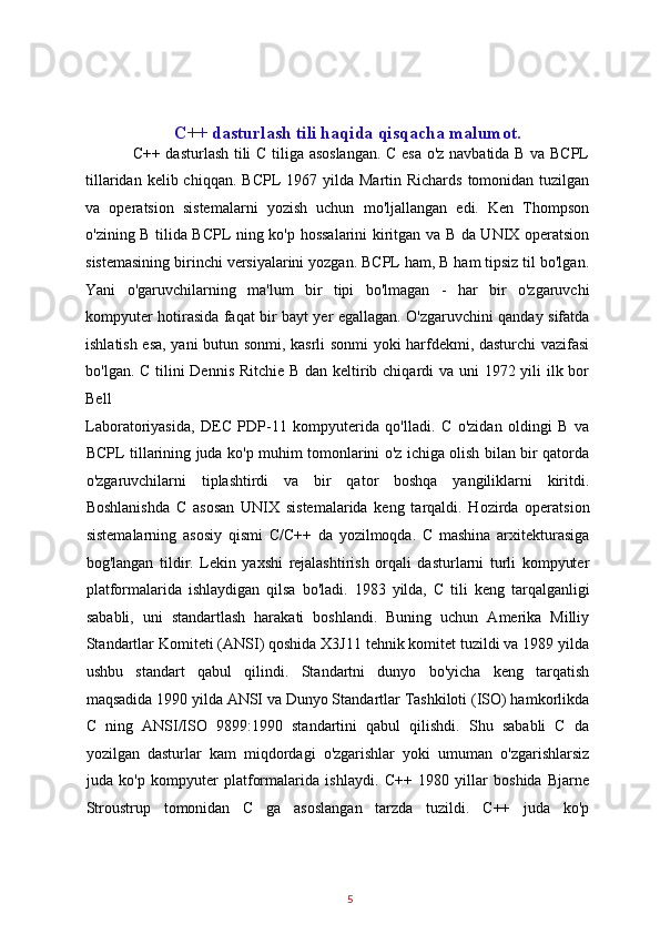  
C++ dasturlash tili haqida qisqacha malumot.
C++ dasturlash tili C tiliga asoslangan. C esa o'z navbatida B va BCPL
tillaridan  kelib chiqqan.  BCPL   1967 yilda  Martin Richards   tomonidan  tuzilgan
va   operatsion   sistemalarni   yozish   uchun   mo'ljallangan   edi.   Ken   Thompson
o'zining B tilida BCPL ning ko'p hossalarini kiritgan va B da UNIX operatsion
sistemasining birinchi versiyalarini yozgan. BCPL ham, B ham tipsiz til bo'lgan.
Yani   o'garuvchilarning   ma'lum   bir   tipi   bo'lmagan   -   har   bir   o'zgaruvchi
kompyuter hotirasida faqat bir bayt yer egallagan. O'zgaruvchini qanday sifatda
ishlatish esa, yani butun sonmi, kasrli sonmi yoki harfdekmi, dasturchi vazifasi
bo'lgan. C tilini  Dennis Ritchie B dan keltirib chiqardi  va uni  1972 yili ilk bor
Bell 
Laboratoriyasida,   DEC   PDP-11   kompyuterida   qo'lladi.   C   o'zidan   oldingi   B   va
BCPL tillarining juda ko'p muhim tomonlarini o'z ichiga olish bilan bir qatorda
o'zgaruvchilarni   tiplashtirdi   va   bir   qator   boshqa   yangiliklarni   kiritdi.
Boshlanishda   C   asosan   UNIX   sistemalarida   keng   tarqaldi.   Hozirda   operatsion
sistemalarning   asosiy   qismi   C/C++   da   yozilmoqda.   C   mashina   arxitekturasiga
bog'langan   tildir.   Lekin   yaxshi   rejalashtirish   orqali   dasturlarni   turli   kompyuter
platformalarida   ishlaydigan   qilsa   bo'ladi.   1983   yilda,   C   tili   keng   tarqalganligi
sababli,   uni   standartlash   harakati   boshlandi.   Buning   uchun   Amerika   Milliy
Standartlar Komiteti (ANSI) qoshida X3J11 tehnik komitet tuzildi va 1989 yilda
ushbu   standart   qabul   qilindi.   Standartni   dunyo   bo'yicha   keng   tarqatish
maqsadida 1990 yilda ANSI va Dunyo Standartlar Tashkiloti (ISO) hamkorlikda
C   ning   ANSI/ISO   9899:1990   standartini   qabul   qilishdi.   Shu   sababli   C   da
yozilgan   dasturlar   kam   miqdordagi   o'zgarishlar   yoki   umuman   o'zgarishlarsiz
juda   ko'p   kompyuter   platformalarida   ishlaydi.   C++   1980   yillar   boshida   Bjarne
Stroustrup   tomonidan   C   ga   asoslangan   tarzda   tuzildi.   C++   juda   ko'p
5   