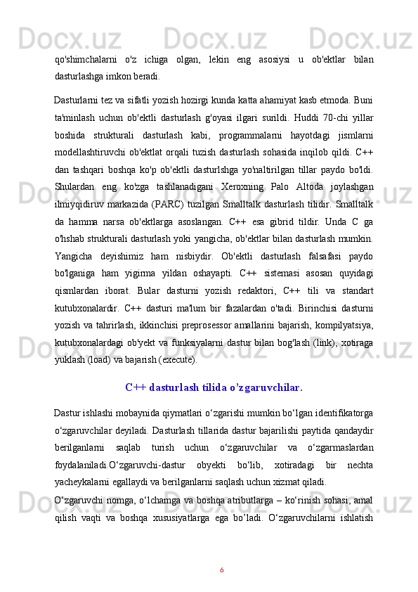 qo'shimchalarni   o'z   ichiga   olgan,   lekin   eng   asosiysi   u   ob'ektlar   bilan
dasturlashga imkon beradi. 
Dasturlarni tez va sifatli yozish hozirgi kunda katta ahamiyat kasb etmoda. Buni
ta'minlash   uchun   ob'ektli   dasturlash   g'oyasi   ilgari   surildi.   Huddi   70-chi   yillar
boshida   strukturali   dasturlash   kabi,   programmalarni   hayotdagi   jismlarni
modellashtiruvchi   ob'ektlat   orqali   tuzish   dasturlash   sohasida   inqilob   qildi.   C++
dan   tashqari   boshqa   ko'p   ob'ektli   dasturlshga   yo'naltirilgan   tillar   paydo   bo'ldi.
Shulardan   eng   ko'zga   tashlanadigani   Xeroxning   Palo   Altoda   joylashgan
ilmiyqidiruv   markazida   (PARC)   tuzilgan   Smalltalk   dasturlash   tilidir.   Smalltalk
da   hamma   narsa   ob'ektlarga   asoslangan.   C++   esa   gibrid   tildir.   Unda   C   ga
o'hshab strukturali dasturlash yoki yangicha, ob'ektlar bilan dasturlash mumkin.
Yangicha   deyishimiz   ham   nisbiydir.   Ob'ektli   dasturlash   falsafasi   paydo
bo'lganiga   ham   yigirma   yildan   oshayapti.   C++   sistemasi   asosan   quyidagi
qismlardan   iborat.   Bular   dasturni   yozish   redaktori,   C++   tili   va   standart
kutubxonalardir.   C++   dasturi   ma'lum   bir   fazalardan   o'tadi.   Birinchisi   dasturni
yozish  va  tahrirlash,  ikkinchisi   preprosessor   amallarini   bajarish,  kompilyatsiya,
kutubxonalardagi  ob'yekt   va  funksiyalarni   dastur   bilan  bog'lash  (link),  xotiraga
yuklash (load) va bajarish (execute). 
C++ dasturlash tilida o’zgaruvchilar.  
Dastur ishlashi mobaynida qiymatlari o‘zgarishi mumkin bo‘lgan identifikatorga
o‘zgaruvchilar deyiladi. Dasturlash tillarida dastur  bajarilishi paytida qandaydir
berilganlarni   saqlab   turish   uchun   o‘zgaruvchilar   va   o‘zgarmaslardan
foydalaniladi.O‘zgaruvchi-dastur   obyekti   bo‘lib,   xotiradagi   bir   nechta
yacheykalarni egallaydi va berilganlarni saqlash uchun xizmat qiladi. 
O‘zgaruvchi  nomga, o‘lchamga va boshqa atributlarga – ko‘rinish sohasi,  amal
qilish   vaqti   va   boshqa   xususiyatlarga   ega   bo’ladi.   O‘zgaruvchilarni   ishlatish
6   