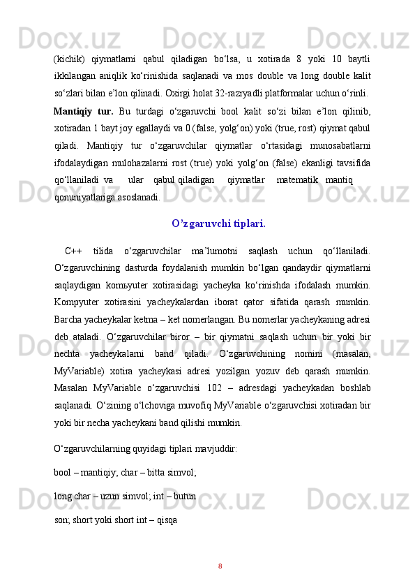 (kichik)   qiymatlarni   qabul   qiladigan   bo‘lsa,   u   xotirada   8   yoki   10   baytli
ikkilangan   aniqlik   ko‘rinishida   saqlanadi   va   mos   double   va   long   double   kalit
so‘zlari bilan e’lon qilinadi. Oxirgi holat 32-razryadli platformalar uchun o‘rinli.
Mantiqiy   tur.   Bu   turdagi   o‘zgaruvchi   bool   kalit   so‘zi   bilan   e’lon   qilinib,
xotiradan 1 bayt joy egallaydi va 0 (false, yolg‘on) yoki (true, rost) qiymat qabul
qiladi.   Mantiqiy   tur   o‘zgaruvchilar   qiymatlar   o‘rtasidagi   munosabatlarni
ifodalaydigan   mulohazalarni   rost   (true)   yoki   yolg‘on   (false)   ekanligi   tavsifida
qo‘llaniladi  va  ular  qabul  qiladigan  qiymatlar  matematik  mantiq
qonuniyatlariga asoslanadi. 
O’zgaruvchi tiplari.
  C++   tilida   o‘zgaruvchilar   ma’lumotni   saqlash   uchun   qo‘llaniladi.
O‘zgaruvchining   dasturda   foydalanish   mumkin   bo‘lgan   qandaydir   qiymatlarni
saqlaydigan   kom ь yuter   xotirasidagi   yacheyka   ko‘rinishda   ifodalash   mumkin.
Kompyuter   xotirasini   yacheykalardan   iborat   qator   sifatida   qarash   mumkin.
Barcha yacheykalar ketma – ket nomerlangan. Bu nomerlar yacheykaning adresi
deb   ataladi.   O‘zgaruvchilar   biror   –   bir   qiymatni   saqlash   uchun   bir   yoki   bir
nechta   yacheykalarni   band   qiladi.   O‘zgaruvchining   nomini   (masalan,
MyVariable)   xotira   yacheykasi   adresi   yozilgan   yozuv   deb   qarash   mumkin.
Masalan   MyVariable   o‘zgaruvchisi   102   –   adresdagi   yacheykadan   boshlab
saqlanadi. O‘zining o‘lchoviga muvofiq MyVariable o‘zgaruvchisi xotiradan bir
yoki bir necha yacheykani band qilishi mumkin. 
O‘zgaruvchilarning quyidagi tiplari mavjuddir: 
bool – mantiqiy; char – bitta simvol; 
long char – uzun simvol; int – butun 
son; short yoki short int – qisqa 
8   