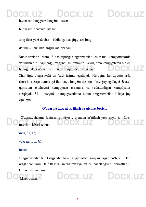 butun son long yoki long int – uzun 
butun son float xaqiqiy son; 
long float yoki double – ikkilangan xaqiqiy son long
double – uzun ikkilangan xaqiqiy son 
Butun sonlar o‘lchami. Bir xil tipdagi o‘zgaruvchilar uchun turli kompyuterlarda
xotiradan turli hajmdagi joy ajratilishi mumkin. Lekin, bitta kompyuterda bir xil
tipdagi ikkita o‘zgaruvchi bir xil miqdorda joy egallaydi. 
Char   tipli   o‘zgaruvchi   bir   bayt   hajmni   egallaydi.   Ko‘pgina   kom ь pyuterlarda
short int (qisqa butun) tipi ikki bayt, long int tipi esa 4 bayt joy egallaydi. Butun
qiymatlar   o‘lchovini   komp ь yuter   sistemasi   va   ishlatiladigan   kompilyator
aniqlaydi.   32   –   razryadli   komp ь yuterlarda   butun   o‘zgaruvchilar   4   bayt   joy
egallaydi. 
O’zgaruvchilarni tariflash va qiymat berish. 
  O‘zgaruvchilarni   dasturning   ixtiyoriy   qismida   ta’riflash   yoki   qayta   ta’riflash
mumkin. Misol uchun: 
int a, b1, ac; 
yoki int a; int b1;
int ac; 
O‘zgaruvchilar   ta’riflanganda   ularning   qiymatlari   aniqlanmagan   bo‘ladi.   Lekin
o‘zgaruvchilarni   ta’riflashda   initsializatsiya   ya’ni   boshlang‘ich   qiymatlarini
ko‘rsatish mumkin. 
 Misol uchun: 
9   