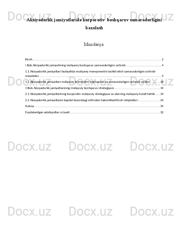 Aksiyadorlik jamiyatlarida korporativ  boshqaruv samaradorligini
baxolash
Mundarija:
Kirish. ........................................................................................................................................................... 2
I.Bob.Aksiyadorlik jamiyatining moliyaviy boshqaruv samaradorligini oshirish ........................................... 4
1.1.Aksiyadorlik jamiyatlari faoliyatida moliyaviy menejmentni tashkil etish samaradorligini oshirish 
masalalari .................................................................................................................................................... 4
1.2.Aksiyadorlik jamiyatlari moliyaviy ta’minotini boshqarish va samaradorligini oshirish yo‘llari ............ 10
II.Bob.Aksiyadorlik jamiyatlarining moliyaviy boshqaruv strategiyasi ........................................................ 14
2.1.Aksiyadorlik jamiyatlarining korporativ moliyaviy strategiyasi va ularning moliyaviy holati tahlili ...... 14
2.2.Aksiyadorlik jamiyatlarini kapital bozoridagi ishtrokini takomillashtirish istiqbollari ........................... 24
Xulosa ........................................................................................................................................................ 31
Foydalanilgan adabiyotlar ro'yxati ............................................................................................................. 32 