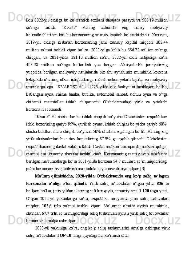 lkin 2022-yil  oxiriga bu ko‘rsatkich sezilarli  darajada pasaydi  va 508.19 million
so‘mga   tushdi.   “Kvarts”   AJning   uchunchi   eng   asosiy   moliyaviy
ko‘rsatkichlaridan biri bu korxonaning xususiy kapitali ko‘rsatkichidir. Xususan,
2019-yil   oxiriga   nisbatan   korxonaning   jami   xususiy   kapital   miqdori   302.44
million   so‘mni   tashkil   etgan   bo‘lsa,   2020-yilga   kelib   bu   356.72   million   so‘mga
chiqqan,   va   2021-yilda   381.13   million   so‘m,   2022-yil   oxiri   natijasiga   ko‘ra
403.28   million   so‘mga   ko‘tarilish   yuz   bergan.   Aksiyadorlik   jamiyatining
yuqorida   berilgan   moliyaviy   natijalarida   biz   shu   aytishimiz   mumkinki   korxona
kelajakda o‘zining ulkan istiqbollariga rishish uchun yetarli tajriba va moliyaviy
resurslarga   ega.   “KVARTS”   AJ   –   1975   yilda   o‘z   faoliyatini   boshlagan   bo‘lib,
listlangan   oyna,   shisha   banka,   butilka,   avtomobil   sanoati   uchun   oyna   va   o‘tga
chidamli   materiallar   ishlab   chiqaruvchi   O‘zbekistondagi   yirik   va   yetakchi
korxona hisoblanadi.
“Kvarts” AJ  shisha  banka ishlab  chiqish bo‘yicha O‘zbekiston  respublikasi
ichki bozorining qariyb 95%, qurilish oynasi ishlab chiqish bo‘yicha qariyb 60%,
shisha butilka ishlab chiqish bo‘yicha 50% ulushini egallagan bo‘lib, AJning eng
yirik   aksiyadorlari   bu   ustav   kapitalining   87.9%   ga   egalik   qiluvchi   O‘zbekiston
respublikasining davlat vakili sifatida Davlat mulkini boshqarish markazi qolgan
qismini   esa   jismoniy   shaxslar   tashkil   etadi.   Korxonaning   rasmiy   web   sahifasida
berilgan ma’lumotlarga ko‘ra 2021-yilda korxona 54.7 milliard so‘m miqdoridagi
pulni korxonani rivojlantirish maqsadida qayta investitsiya qilgan.[3]
Ma’lum   qilinishicha,   2020-yilda   O‘zbekistonda   eng   ko‘p   soliq   to‘lagan
korxonalar   o‘nligi   e’lon   qilindi.   Yirik   soliq   to‘lovchilar   o‘tgan   yilda   836   ta
bo‘lgan bo‘lsa, joriy yildan ularning safi kengayib, umumiy soni  1 120 taga  yetdi.
O‘tgan   2020-yil   yakunlariga   ko‘ra,   respublika   miqyosida   jami   soliq   tushumlari
miqdori   103,6   trln   so‘mni   tashkil   etgan.   Ma’lumot   o‘rnida   aytish   mumkinki,
shundan  67,7 trln  so‘m miqdordagi soliq tushumlari aynan yirik soliq to‘lovchilar
tomonidan amalga oshirilgan.
2020-yil   yakuniga   ko‘ra,   eng   ko‘p   soliq   tushumlarini   amalga   oshirgan   yirik
soliq to‘lovchilar  TOP-10  taligi quyidagicha ko‘rinish oldi: 