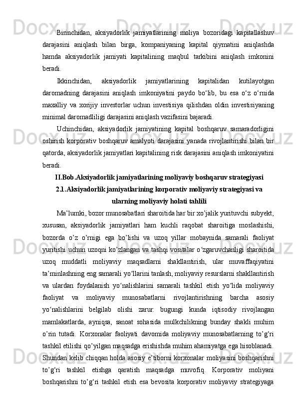 Birinchidan,   aksiyadorlik   jamiyatlarining   moliya   bozoridagi   kapitallashuv
darajasini   aniqlash   bilan   birga,   kompaniyaning   kapital   qiymatini   aniqlashda
hamda   aksiyadorlik   jamiyati   kapitalining   maqbul   tarkibini   aniqlash   imkonini
beradi.
Ikkinchidan,   aksiyadorlik   jamiyatlarining   kapitalidan   kutilayotgan
daromadning   darajasini   aniqlash   imkoniyatini   paydo   bo‘lib,   bu   esa   o‘z   o‘rnida
maxalliy   va   xorijiy   investorlar   uchun   investisiya   qilishdan   oldin   investisiyaning
minimal daromadliligi darajasini aniqlash vazifasini bajaradi.
Uchinchidan,   aksiyadorlik   jamiyatining   kapital   boshqaruv   samaradorligini
oshirish  korporativ  boshqaruv   amalyoti   darajasini   yanada  rivojlantirishi   bilan  bir
qatorda, aksiyadorlik jamiyatlari kapitalining risk darajasini aniqlash imkoniyatini
beradi.
II.Bob.Aksiyadorlik jamiyatlarining moliyaviy boshqaruv strategiyasi
2.1.Aksiyadorlik jamiyatlarining korporativ moliyaviy strategiyasi va
ularning moliyaviy holati tahlili
Ma’lumki, bozor munosabatlari sharoitida har bir xo’jalik yurituvchi subyekt,
xususan,   aksiyadorlik   jamiyatlari   ham   kuchli   raqobat   sharoitiga   moslashishi,
bozorda   o’z   o’rnigi   ega   bo’lishi   va   uzoq   yillar   mobaynida   samarali   faoliyat
yuritishi  uchun uzoqni ko’zlangan va tashqi  vositalar  o zgaruvchanligi sharoitidaʻ
uzoq   muddatli   moliyaviy   maqsadlarni   shakllantirish,   ular   muvaffaqiyatini
ta’minlashning eng samarali yo llarini tanlash, moliyaviy resurslarni shakllantirish	
ʻ
va   ulardan   foydalanish   yo nalishlarini   samarali   tashkil   etish   yo lida   moliyaviy	
ʻ ʻ
faoliyat   va   moliyaviy   munosabatlarni   rivojlantirishning   barcha   asosiy
yo nalishlarini   belgilab   olishi   zarur.   bugungi   kunda   iqtisodiy   rivojlangan	
ʻ
mamlakatlarda,   ayniqsa,   sanoat   sohasida   mulkchilikning   bunday   shakli   muhim
o’rin   tutadi.   Korxonalar   faoliyati   davomida   moliyaviy   munosabatlarning   to’g‘ri
tashkil etilishi qo’yilgan maqsadga erishishda muhim ahamiyatga ega hisoblanadi.
Shundan kelib chiqqan holda asosiy e’tiborni korxonalar moliyasini boshqarishni
to’g‘ri   tashkil   etishga   qaratish   maqsadga   muvofiq.   Korporativ   moliyani
boshqarishni   to’g‘ri   tashkil   etish   esa   bevosita   korporativ   moliyaviy   strategiyaga 