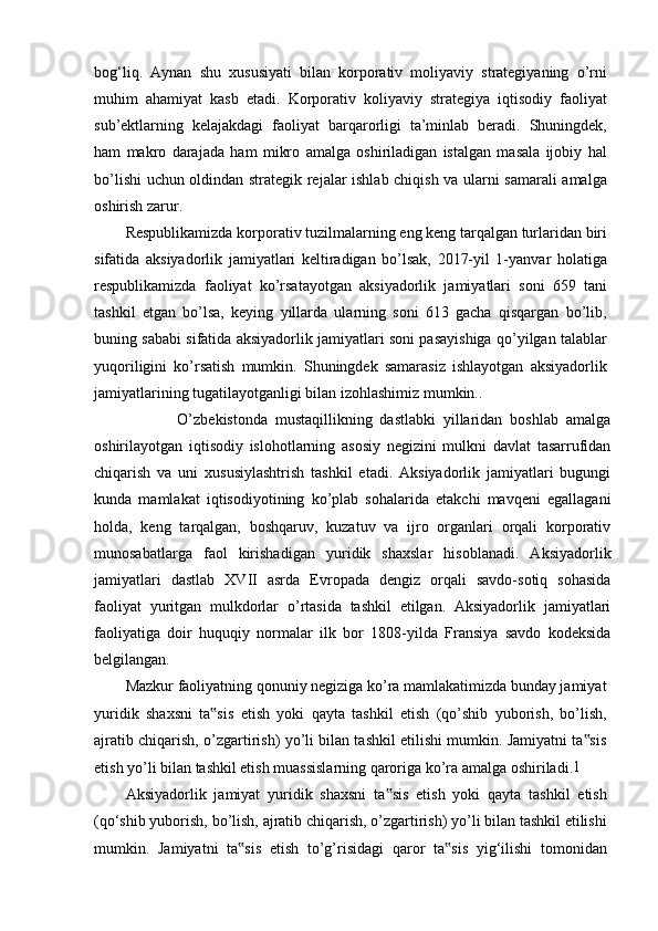 bog‘liq.   Aynan   shu   xususiyati   bilan   korporativ   moliyaviy   strategiyaning   o’rni
muhim   ahamiyat   kasb   etadi.   Korporativ   koliyaviy   strategiya   iqtisodiy   faoliyat
sub’ektlarning   kelajakdagi   faoliyat   barqarorligi   ta’minlab   beradi.   Shuningdek,
ham   makro   darajada   ham   mikro   amalga   oshiriladigan   istalgan   masala   ijobiy   hal
bo’lishi uchun oldindan strategik rejalar ishlab chiqish va ularni samarali amalga
oshirish zarur.
Respublikamizda korporativ tuzilmalarning eng keng tarqalgan turlaridan biri
sifatida   aksiyadorlik   jamiyatlari   keltiradigan   bo’lsak,   2017-yil   1-yanvar   holatiga
respublikamizda   faoliyat   ko’rsatayotgan   aksiyadorlik   jamiyatlari   soni   659   tani
tashkil   etgan   bo’lsa,   keying   yillarda   ularning   soni   613   gacha   qisqargan   bo’lib,
buning sababi sifatida aksiyadorlik jamiyatlari soni pasayishiga qo’yilgan talablar
yuqoriligini   ko’rsatish   mumkin.   Shuningdek   samarasiz   ishlayotgan   aksiyadorlik
jamiyatlarining tugatilayotganligi bilan izohlashimiz mumkin..
                      O’zbekistonda   mustaqillikning   dastlabki   yillaridan   boshlab   amalga
oshirilayotgan   iqtisodiy   islohotlarning   asosiy   negizini   mulkni   davlat   tasarrufidan
chiqarish   va   uni   xususiylashtrish   tashkil   etadi.   Aksiyadorlik   jamiyatlari   bugungi
kunda   mamlakat   iqtisodiyotining   ko’plab   sohalarida   etakchi   mavqeni   egallagani
holda,   keng   tarqalgan,   boshqaruv,   kuzatuv   va   ijro   organlari   orqali   korporativ
munosabatlarga   faol   kirishadigan   yuridik   shaxslar   hisoblanadi.   Aksiyadorlik
jamiyatlari   dastlab   XVII   asrda   Evropada   dengiz   orqali   savdo-sotiq   sohasida
faoliyat   yuritgan   mulkdorlar   o’rtasida   tashkil   etilgan.   Aksiyadorlik   jamiyatlari
faoliyatiga   doir   huquqiy   normalar   ilk   bor   1808-yilda   Fransiya   savdo   kodeksida
belgilangan.
Mazkur faoliyatning qonuniy negiziga ko’ra mamlakatimizda bunday jamiyat
yuridik   shaxsni   ta sis   etish   yoki   qayta   tashkil   etish   (qo’shib   yuborish,   bo’lish,‟
ajratib chiqarish, o’zgartirish) yo’li bilan tashkil etilishi mumkin. Jamiyatni ta sis	
‟
etish yo’li bilan tashkil etish muassislarning qaroriga ko’ra amalga oshiriladi. 1
Aksiyadorlik   jamiyat   yuridik   shaxsni   ta sis   etish   yoki   qayta   tashkil   etish	
‟
(qo‘shib yuborish, bo’lish, ajratib chiqarish, o’zgartirish) yo’li bilan tashkil etilishi
mumkin.   Jamiyatni   ta sis   etish   to’g’risidagi   qaror   ta sis   yig‘ilishi   tomonidan	
‟ ‟ 