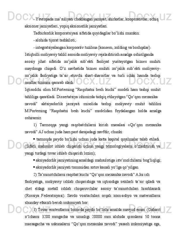 -   Yevropada ma’suliyati cheklangan jamiyat, shirkatlar, kooperativlar, ochiq
aksioner jamiyatlari, yopiq aksionerlik jamiyatlari.
Tadbirkorlik korporatsiyasi sifatida quyidagilar bo’lishi mumkin:
-   alohida tijorat tashkiloti;
-   integratsiyalangan korporativ tuzilma (konsern, xolding va boshqalar).  
Istiqbolli moliyaviy tahlil asosida moliyaviy rejalashtirish amalga oshirilganda
asosiy   jihat   sifatida   xo‘jalik   sub’ekti   faoliyat   yuritayotgan   biznes   muhiti
maydonga   chiqadi.   O‘z   navbatida   biznes   muhiti   xo‘jalik   sub’ekti   moliyaviy-
xo‘jalik   faoliyatiga   ta’sir   etuvchi   shart-sharoitlar   va   turli   ichki   hamda   tashqi
omillar tizimini qamrab oladi.
Iqtisodchi   olim   M.Porterning   “Raqobatni   besh   kuchi”   modeli   ham   tashqi   muhit
tahliliga qaratiladi. Dissertatsiya ishimizda tadqiq etilayotgan “Qo‘qon mexanika
zavodi”   aktsiyadorlik   jamiyati   misolida   tashqi   moliyaviy   muhit   tahlilini
M.Porterning   “Raqobatni   besh   kuchi”   modelidan   foydalangan   holda   amalga
oshiramiz.
1)   Tarmoqqa   yangi   raqobatchilarni   kirish   masalasi   «Qo‘qon   mexanika
zavodi” AJ uchun juda ham past darajadagi xavfdir, chunki:
   tarmoqda  paydo  bo‘lishi  uchun  juda katta  kapital   quyilmalar   talab etiladi.
(Sifatli   mahsulot   ishlab   chiqarish   uchun   yangi   texnologiyalarni   o‘zlashtirish   va
yangi turdagi tovar ishlab chiqarish lozim);
   aksiyadorlik jamiyatining amaldagi mahsulotiga iste’molchilarni bog‘liqligi;
   aksiyadorlik jamiyati tomonidan sotuv kanali yo‘lga qo‘yilgan
2) Ta’minotchilarni raqobat kuchi “Qo‘qon mexanika zavodi” AJni ish
faoliyatiga,   moliyaviy   ishlab   chiqarishiga   va   iqtisodiga   sezilarli   ta’sir   qiladi   va
chet   eldagi   metall   ishlab   chiqaruvchilar   asosiy   ta’minotchilari   hisoblanadi
(Rossiya   Federatsiyasi).   Savdo   vositachilari   orqali   xom-ashyo   va   materiallarni
shunday etkazib berish imkoniyati bor.
3) Tovar emitentlarini bozorda paydo bo‘lishi amalda mavjud emas. (Gabarit
o‘lchami   3200   mmgacha   va   uzunligi   20000   mm   alohida   qismlarni   50   tonna
massagacha  va uskunalarni “Qo‘qon mexanika zavodi” yasash imkoniyatiga ega, 