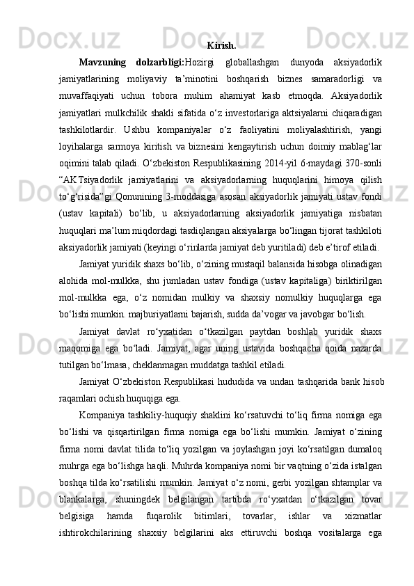 Kirish.
Mavzuning   dolzarbligi: Hozirgi   globallashgan   dunyoda   aksiyadorlik
jamiyatlarining   moliyaviy   ta’minotini   boshqarish   biznes   samaradorligi   va
muvaffaqiyati   uchun   tobora   muhim   ahamiyat   kasb   etmoqda.   Aksiyadorlik
jamiyatlari   mulkchilik   shakli   sifatida   o‘z   investorlariga   aktsiyalarni   chiqaradigan
tashkilotlardir.   Ushbu   kompaniyalar   o‘z   faoliyatini   moliyalashtirish,   yangi
loyihalarga   sarmoya   kiritish   va   biznesini   kengaytirish   uchun   doimiy   mablag‘lar
oqimini talab qiladi. O‘zbekiston Respublikasining 2014-yil 6-maydagi 370-sonli
“AKTsiyadorlik   jamiyatlarini   va   aksiyadorlarning   huquqlarini   himoya   qilish
to‘g‘risida”gi   Qonunining   3-moddasiga   asosan   aksiyadorlik   jamiyati   ustav   fondi
(ustav   kapitali)   bo‘lib,   u   aksiyadorlarning   aksiyadorlik   jamiyatiga   nisbatan
huquqlari ma’lum miqdordagi tasdiqlangan aksiyalarga bo‘lingan tijorat tashkiloti
aksiyadorlik jamiyati (keyingi o‘rinlarda jamiyat deb yuritiladi) deb e’tirof etiladi.
Jamiyat yuridik shaxs bo‘lib, o‘zining mustaqil balansida hisobga olinadigan
alohida   mol-mulkka,   shu   jumladan   ustav   fondiga   (ustav   kapitaliga)   biriktirilgan
mol-mulkka   ega,   o‘z   nomidan   mulkiy   va   shaxsiy   nomulkiy   huquqlarga   ega
bo‘lishi mumkin. majburiyatlarni bajarish, sudda da’vogar va javobgar bo‘lish.
Jamiyat   davlat   ro yxatidan   o tkazilgan   paytdan   boshlab   yuridik   shaxsʻ ʻ
maqomiga   ega   bo ladi.   Jamiyat,   agar   uning   ustavida   boshqacha   qoida   nazarda	
ʻ
tutilgan bo‘lmasa, cheklanmagan muddatga tashkil etiladi.
Jamiyat   O‘zbekiston   Respublikasi   hududida  va   undan   tashqarida   bank  hisob
raqamlari ochish huquqiga ega.
Kompaniya   tashkiliy-huquqiy   shaklini   ko‘rsatuvchi   to‘liq   firma   nomiga   ega
bo‘lishi   va   qisqartirilgan   firma   nomiga   ega   bo‘lishi   mumkin.   Jamiyat   o‘zining
firma   nomi   davlat   tilida   to‘liq   yozilgan   va   joylashgan   joyi   ko‘rsatilgan   dumaloq
muhrga ega bo‘lishga haqli. Muhrda kompaniya nomi bir vaqtning o‘zida istalgan
boshqa tilda ko‘rsatilishi mumkin. Jamiyat o‘z nomi, gerbi yozilgan shtamplar va
blankalarga,   shuningdek   belgilangan   tartibda   ro‘yxatdan   o‘tkazilgan   tovar
belgisiga   hamda   fuqarolik   bitimlari,   tovarlar,   ishlar   va   xizmatlar
ishtirokchilarining   shaxsiy   belgilarini   aks   ettiruvchi   boshqa   vositalarga   ega