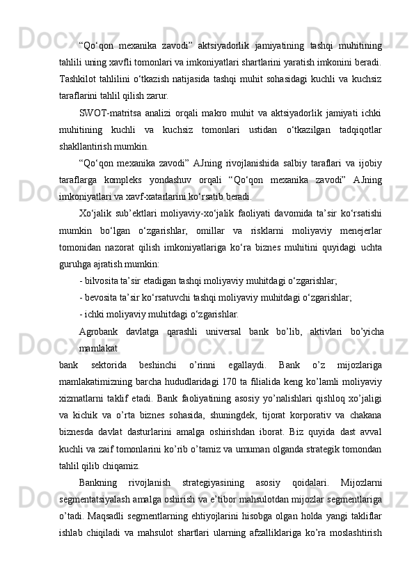 “Qo‘qon   mexanika   zavodi”   aktsiyadorlik   jamiyatining   tashqi   muhitining
tahlili uning xavfli tomonlari va imkoniyatlari shartlarini yaratish imkonini beradi.
Tashkilot   tahlilini   o‘tkazish   natijasida   tashqi   muhit   sohasidagi   kuchli   va   kuchsiz
taraflarini tahlil qilish zarur.
SWOT-matritsa   analizi   orqali   makro   muhit   va   aktsiyadorlik   jamiyati   ichki
muhitining   kuchli   va   kuchsiz   tomonlari   ustidan   o‘tkazilgan   tadqiqotlar
shakllantirish mumkin.
“Qo‘qon   mexanika   zavodi”   AJning   rivojlanishida   salbiy   taraflari   va   ijobiy
taraflarga   kompleks   yondashuv   orqali   “Qo‘qon   mexanika   zavodi”   AJning
imkoniyatlari va xavf-xatarlarini ko‘rsatib beradi.
Xo‘jalik   sub’ektlari   moliyaviy-xo‘jalik   faoliyati   davomida   ta’sir   ko‘rsatishi
mumkin   bo‘lgan   o‘zgarishlar,   omillar   va   risklarni   moliyaviy   menejerlar
tomonidan   nazorat   qilish   imkoniyatlariga   ko‘ra   biznes   muhitini   quyidagi   uchta
guruhga ajratish mumkin:
- bilvosita ta’sir etadigan tashqi moliyaviy muhitdagi o‘zgarishlar;
- bevosita ta’sir ko‘rsatuvchi tashqi moliyaviy muhitdagi o‘zgarishlar;
- ichki moliyaviy muhitdagi o‘zgarishlar.
Agrobank   davlatga   qarashli   universal   bank   bo’lib,   aktivlari   bo’yicha
mamlakat
bank   sektorida   beshinchi   o’rinni   egallaydi.   Bank   o’z   mijozlariga
mamlakatimizning barcha hududlaridagi  170 ta filialida keng ko’lamli moliyaviy
xizmatlarni   taklif   etadi.   Bank   faoliyatining   asosiy   yo’nalishlari   qishloq   xo’jaligi
va   kichik   va   o’rta   biznes   sohasida,   shuningdek,   tijorat   korporativ   va   chakana
biznesda   davlat   dasturlarini   amalga   oshirishdan   iborat.   Biz   quyida   dast   avval
kuchli va zaif tomonlarini ko’rib o’tamiz va umuman olganda strategik tomondan
tahlil qilib chiqamiz.
Bankning   rivojlanish   strategiyasining   asosiy   qoidalari.   Mijozlarni
segmentatsiyalash amalga oshirish va e’tibor mahsulotdan mijozlar segmentlariga
o’tadi.  Maqsadli   segmentlarning  ehtiyojlarini  hisobga   olgan  holda  yangi  takliflar
ishlab   chiqiladi   va   mahsulot   shartlari   ularning   afzalliklariga   ko’ra   moslashtirish 