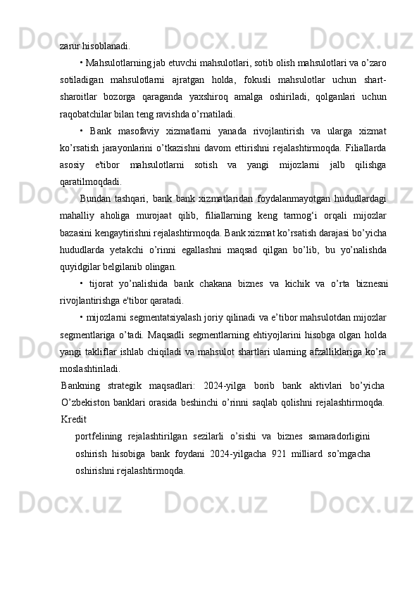 zarur hisoblanadi.
• Mahsulotlarning jab etuvchi mahsulotlari, sotib olish mahsulotlari va o’zaro
sotiladigan   mahsulotlarni   ajratgan   holda,   fokusli   mahsulotlar   uchun   shart-
sharoitlar   bozorga   qaraganda   yaxshiroq   amalga   oshiriladi,   qolganlari   uchun
raqobatchilar bilan teng ravishda o’rnatiladi.
•   Bank   masofaviy   xizmatlarni   yanada   rivojlantirish   va   ularga   xizmat
ko’rsatish   jarayonlarini   o’tkazishni   davom   ettirishni   rejalashtirmoqda.   Filiallarda
asosiy   e'tibor   mahsulotlarni   sotish   va   yangi   mijozlarni   jalb   qilishga
qaratilmoqdadi.
Bundan   tashqari,   bank   bank   xizmatlaridan   foydalanmayotgan   hududlardagi
mahalliy   aholiga   murojaat   qilib,   filiallarning   keng   tarmog‘i   orqali   mijozlar
bazasini kengaytirishni rejalashtirmoqda. Bank xizmat ko’rsatish darajasi bo’yicha
hududlarda   yetakchi   o’rinni   egallashni   maqsad   qilgan   bo’lib,   bu   yo’nalishda
quyidgilar belgilanib olingan.
•   tijorat   yo’nalishida   bank   chakana   biznes   va   kichik   va   o’rta   biznesni
rivojlantirishga e'tibor qaratadi.
• mijozlarni segmentatsiyalash joriy qilinadi va e’tibor mahsulotdan mijozlar
segmentlariga   o’tadi.   Maqsadli   segmentlarning   ehtiyojlarini   hisobga   olgan   holda
yangi   takliflar   ishlab   chiqiladi   va  mahsulot   shartlari   ularning  afzalliklariga   ko’ra
moslashtiriladi.
Bankning   strategik   maqsadlari:   2024-yilga   borib   bank   aktivlari   bo’yicha
O’zbekiston  banklari  orasida  beshinchi  o’rinni  saqlab  qolishni  rejalashtirmoqda.
Kredit
portfelining   rejalashtirilgan   sezilarli   o’sishi   va   biznes   samaradorligini
oshirish   hisobiga   bank   foydani   2024-yilgacha   921   milliard   so’mgacha
oshirishni rejalashtirmoqda. 