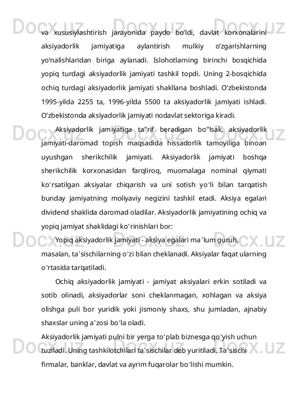 va   xususiylashtirish   jarayonida   paydo   bo’ldi,   davlat   korxonalarini
aksiyadorlik   jamiyatiga   aylantirish   mulkiy   o’zgarishlarning
yo’nalishlaridan   biriga   aylanadi.   Islohotlarning   birinchi   bosqichida
yopiq   turdagi   aksiyadorlik   jamiyati   tashkil   topdi.   Uning   2-bosqichida
ochiq   turdagi   aksiyadorlik   jamiyati   shakllana   boshladi.   O’zbekistonda
1995-yilda   2255   ta,   1996-yilda   5500   ta   aksiyadorlik   jamiyati   ishladi.
O’zbekistonda aksiyadorlik jamiyati nodavlat sektoriga kiradi.
Aksiyadorlik   jamiyatiga   ta ‟ rif   beradigan   bo ‟ lsak,   aksiyadorlik
jamiyati-daromad   topish   maqsadida   hissadorlik   tamoyiliga   binoan
uyushgan   sherikchilik   jamiyati.   Aksiyadorlik   jamiyati   boshqa
sherikchilik   korxonasidan   farqliroq,   muomalaga   nominal   qiymati
ko ʻ rsatilgan   aksiyalar   chiqarish   va   uni   sotish   yo ʻ li   bilan   tarqatish
bunday   jamiyatning   moliyaviy   negizini   tashkil   etadi.   Aksiya   egalari
dividend shaklida daromad oladilar. Aksiyadorlik jamiyatining ochiq va
yopiq jamiyat shaklidagi ko ʻ rinishlari bor:
Yopiq aksiyadorlik jamiyati - aksiya egalari ma ʼ lum guruh, 
masalan, ta ʼ sischilarning o ʻ zi bilan cheklanadi. Aksiyalar faqat ularning 
o ʻ rtasida tarqatiladi.
Ochiq   aksiyadorlik   jamiyati   -   jamiyat   aksiyalari   erkin   sotiladi   va
sotib   olinadi,   aksiyadorlar   soni   cheklanmagan,   xohlagan   va   aksiya
olishga   puli   bor   yuridik   yoki   jismoniy   shaxs,   shu   jumladan,   ajnabiy
shaxslar uning a ʼ zosi bo ʻ la oladi.
Aksiyadorlik jamiyati pulni bir yerga to ʻ plab biznesga qo ʻ yish uchun 
tuziladi. Uning tashkilotchilari ta ʼ sischilar deb yuritiladi. Ta ʼ sischi 
firmalar, banklar, davlat va ayrim fuqarolar bo ʻ lishi mumkin.  