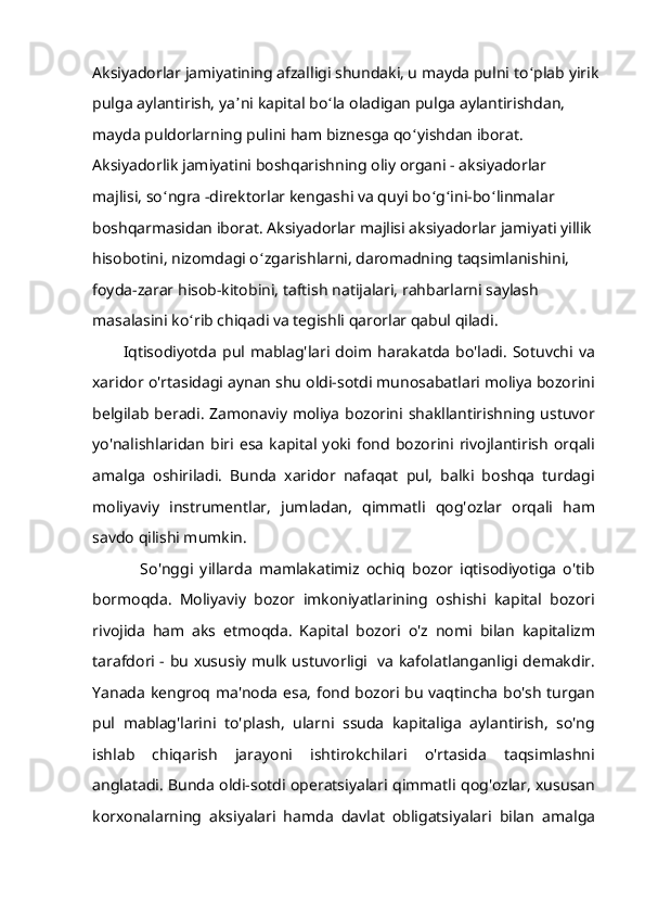 Aksiyadorlar jamiyatining afzalligi shundaki, u mayda pulni to ʻ plab yirik
pulga aylantirish, ya ʼ ni kapital bo ʻ la oladigan pulga aylantirishdan, 
mayda puldorlarning pulini ham biznesga qo ʻ yishdan iborat. 
Aksiyadorlik jamiyatini boshqarishning oliy organi - aksiyadorlar 
majlisi, so ʻ ngra -direktorlar kengashi va quyi bo ʻ g ʻ ini-bo ʻ linmalar 
boshqarmasidan iborat. Aksiyadorlar majlisi aksiyadorlar jamiyati yillik 
hisobotini, nizomdagi o ʻ zgarishlarni, daromadning taqsimlanishini, 
foyda-zarar hisob-kitobini, taftish natijalari, rahbarlarni saylash 
masalasini ko ʻ rib chiqadi va tegishli qarorlar qabul qiladi.
Iqtisodiyotda   pul  mablag'lari  doim  harakatda   bo'ladi.   Sotuvchi  va
xaridor o'rtasidagi aynan shu oldi-sotdi munosabatlari moliya bozorini
belgilab beradi. Zamonaviy moliya bozorini shakllantirishning ustuvor
yo'nalishlaridan   biri  esa   kapital  yoki   fond  bozorini   rivojlantirish   orqali
amalga   oshiriladi.   Bunda   xaridor   nafaqat   pul,   balki   boshqa   turdagi
moliyaviy   instrumentlar,   jumladan,   qimmatli   qog'ozlar   orqali   ham
savdo qilishi mumkin.
              So'nggi   yillarda   mamlakatimiz   ochiq   bozor   iqtisodiyotiga   o'tib
bormoqda.   Moliyaviy   bozor   imkoniyatlarining   oshishi   kapital   bozori
rivojida   ham   aks   etmoqda.   Kapital   bozori   o'z   nomi   bilan   kapitalizm
tarafdori - bu xususiy mulk ustuvorligi   va kafolatlanganligi demakdir.
Yanada kengroq ma'noda esa, fond bozori bu vaqtincha bo'sh turgan
pul   mablag'larini   to'plash,   ularni   ssuda   kapitaliga   aylantirish,   so'ng
ishlab   chiqarish   jarayoni   ishtirokchilari   o'rtasida   taqsimlashni
anglatadi. Bunda oldi-sotdi operatsiyalari qimmatli qog'ozlar, xususan
korxonalarning   aksiyalari   hamda   davlat   obligatsiyalari   bilan   amalga