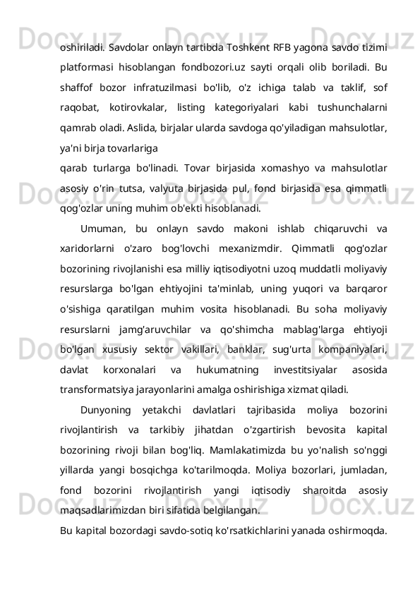 oshiriladi. Savdolar onlayn tartibda Toshkent RFB yagona savdo tizimi
platformasi   hisoblangan   fondbozori.uz   sayti   orqali   olib   boriladi.   Bu
shaffof   bozor   infratuzilmasi   bo'lib,   o'z   ichiga   talab   va   taklif,   sof
raqobat,   kotirovkalar,   listing   kategoriyalari   kabi   tushunchalarni
qamrab oladi. Aslida, birjalar ularda savdoga qo'yiladigan mahsulotlar,
ya'ni birja tovarlariga
qarab   turlarga   bo'linadi.   Tovar   birjasida   xomashyo   va   mahsulotlar
asosiy   o'rin   tutsa,   valyuta   birjasida   pul,   fond   birjasida   esa   qimmatli
qog'ozlar uning muhim ob'ekti hisoblanadi.
Umuman,   bu   onlayn   savdo   makoni   ishlab   chiqaruvchi   va
xaridorlarni   o'zaro   bog'lovchi   mexanizmdir.   Qimmatli   qog'ozlar
bozorining rivojlanishi esa milliy iqtisodiyotni uzoq muddatli moliyaviy
resurslarga   bo'lgan   ehtiyojini   ta'minlab,   uning   yuqori   va   barqaror
o'sishiga   qaratilgan   muhim   vosita   hisoblanadi.   Bu   soha   moliyaviy
resurslarni   jamg'aruvchilar   va   qo'shimcha   mablag'larga   ehtiyoji
bo'lgan   xususiy   sektor   vakillari,   banklar,   sug'urta   kompaniyalari,
davlat   korxonalari   va   hukumatning   investitsiyalar   asosida
transformatsiya jarayonlarini amalga oshirishiga xizmat qiladi.
Dunyoning   yetakchi   davlatlari   tajribasida   moliya   bozorini
rivojlantirish   va   tarkibiy   jihatdan   o'zgartirish   bevosita   kapital
bozorining   rivoji   bilan   bog'liq.   Mamlakatimizda   bu   yo'nalish   so'nggi
yillarda   yangi   bosqichga   ko'tarilmoqda.   Moliya   bozorlari,   jumladan,
fond   bozorini   rivojlantirish   yangi   iqtisodiy   sharoitda   asosiy
maqsadlarimizdan biri sifatida belgilangan.
Bu kapital bozordagi savdo-sotiq ko'rsatkichlarini yanada oshirmoqda. 