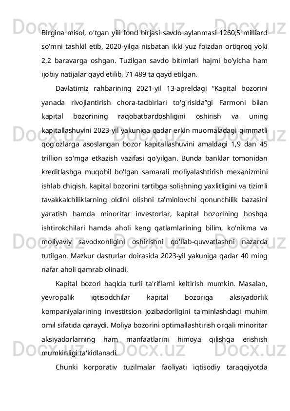 Birgina   misol,   o'tgan   yili   fond   birjasi   savdo   aylanmasi   1260,5   milliard
so'mni   tashkil   etib,   2020-yilga   nisbatan   ikki   yuz   foizdan   ortiqroq   yoki
2,2   baravarga   oshgan.   Tuzilgan   savdo   bitimlari   hajmi   bo'yicha   ham
ijobiy natijalar qayd etilib, 71 489 ta qayd etilgan.
Davlatimiz   rahbarining   2021-yil   13-apreldagi   “Kapital   bozorini
yanada   rivojlantirish   chora-tadbirlari   to'g'risida”gi   Farmoni   bilan
kapital   bozorining   raqobatbardoshligini   oshirish   va   uning
kapitallashuvini 2023-yil yakuniga qadar erkin muomaladagi qimmatli
qog'ozlarga   asoslangan   bozor   kapitallashuvini   amaldagi   1,9   dan   45
trillion   so'mga   etkazish   vazifasi   qo'yilgan.   Bunda   banklar   tomonidan
kreditlashga   muqobil   bo'lgan   samarali   moliyalashtirish   mexanizmini
ishlab chiqish, kapital bozorini tartibga solishning yaxlitligini va tizimli
tavakkalchiliklarning   oldini   olishni   ta'minlovchi   qonunchilik   bazasini
yaratish   hamda   minoritar   investorlar,   kapital   bozorining   boshqa
ishtirokchilari   hamda   aholi   keng   qatlamlarining   bilim,   ko'nikma   va
moliyaviy   savodxonligini   oshirishni   qo'llab-quvvatlashni   nazarda
tutilgan.  Mazkur dasturlar  doirasida  2023-yil  yakuniga  qadar  40 ming
nafar aholi qamrab olinadi.
Kapital   bozori   haqida   turli   ta'riflarni   keltirish   mumkin.   Masalan,
yevropalik   iqtisodchilar   kapital   bozoriga   aksiyadorlik
kompaniyalarining   investitsion   jozibadorligini   ta'minlashdagi   muhim
omil sifatida qaraydi. Moliya bozorini optimallashtirish orqali minoritar
aksiyadorlarning   ham   manfaatlarini   himoya   qilishga   erishish
mumkinligi ta'kidlanadi.
Chunki   korporativ   tuzilmalar   faoliyati   iqtisodiy   taraqqiyotda 