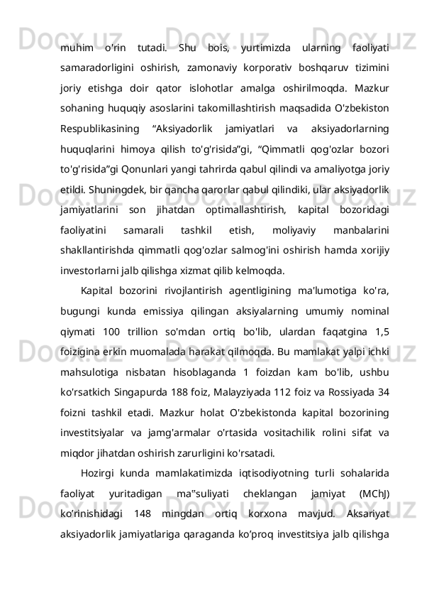 muhim   o'rin   tutadi.   Shu   bois,   yurtimizda   ularning   faoliyati
samaradorligini   oshirish,   zamonaviy   korporativ   boshqaruv   tizimini
joriy   etishga   doir   qator   islohotlar   amalga   oshirilmoqda.   Mazkur
sohaning   huquqiy   asoslarini   takomillashtirish   maqsadida   O'zbekiston
Respublikasining   “Aksiyadorlik   jamiyatlari   va   aksiyadorlarning
huquqlarini   himoya   qilish   to'g'risida”gi,   “Qimmatli   qog'ozlar   bozori
to'g'risida”gi Qonunlari yangi tahrirda qabul qilindi va amaliyotga joriy
etildi. Shuningdek, bir qancha qarorlar qabul qilindiki, ular aksiyadorlik
jamiyatlarini   son   jihatdan   optimallashtirish,   kapital   bozoridagi
faoliyatini   samarali   tashkil   etish,   moliyaviy   manbalarini
shakllantirishda   qimmatli   qog'ozlar   salmog'ini   oshirish   hamda   xorijiy
investorlarni jalb qilishga xizmat qilib kelmoqda.
Kapital   bozorini   rivojlantirish   agentligining   ma'lumotiga   ko'ra,
bugungi   kunda   emissiya   qilingan   aksiyalarning   umumiy   nominal
qiymati   100   trillion   so'mdan   ortiq   bo'lib,   ulardan   faqatgina   1,5
foizigina erkin muomalada harakat qilmoqda. Bu mamlakat yalpi ichki
mahsulotiga   nisbatan   hisoblaganda   1   foizdan   kam   bo'lib,   ushbu
ko'rsatkich Singapurda 188 foiz, Malayziyada 112 foiz va Rossiyada 34
foizni   tashkil   etadi.   Mazkur   holat   O'zbekistonda   kapital   bozorining
investitsiyalar   va   jamg'armalar   o'rtasida   vositachilik   rolini   sifat   va
miqdor jihatdan oshirish zarurligini ko'rsatadi.
Hozirgi   kunda   mamlakatimizda   iqtisodiyotning   turli   sohalarida
faoliyat   yuritadigan   ma ‟ suliyati   cheklangan   jamiyat   (MChJ)
ko’rinishidagi   148   mingdan   ortiq   korxona   mavjud.   Aksariyat
aksiyadorlik   jamiyatlariga   qaraganda   ko’proq  investitsiya   jalb   qilishga 